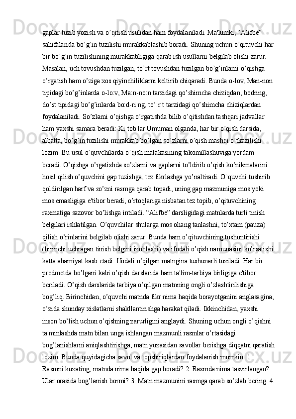 gaplar tuzib yozish va o’qitish usulidan ham foydalaniladi. Ma'lumki, “Alifbe” 
sahifalarida bo’g’in tuzilishi murakkablashib boradi. Shuning uchun o’qituvchi har
bir bo’g’in tuzilishining murakkabligiga qarab ish usullarni belgilab olishi zarur. 
Masalan, uch tovushdan tuzilgan, to’rt tovushdan tuzilgan bo’g’inlarni o’qishga 
o’rgatish ham o’ziga xos qiyinchiliklarni keltirib chiqaradi. Bunda o-lov, Man-non 
tipidagi bo’g’inlarda o-lo:v, Ma:n-no:n tarzidagi qo’shimcha chiziqdan, bodring, 
do’st tipidagi bo’g’inlarda bo:d-ri:ng, to’:r:t tarzidagi qo’shimcha chiziqlardan 
foydalaniladi. So’zlarni o’qishga o’rgatishda bilib o’qitishdan tashqari jadvallar 
ham yaxshi samara beradi: Ki tob lar Umuman olganda, har bir o’qish darsida, 
albatta, bo’g’in tuzilishi murakkab bo’lgan so’zlarni o’qish mashqi o’tkazilishi 
lozim. Bu usul o’quvchilarda o’qish malakasining takomillashuviga yordam 
beradi. O’qishga o’rgatishda so’zlarni va gaplarni to’ldirib o’qish ko’nikmalarini 
hosil qilish o’quvchini gap tuzishga, tez fikrlashga yo’naltiradi. O`quvchi tushirib 
qoldirilgan harf va so’zni rasmga qarab topadi, uning gap mazmuniga mos yoki 
mos emasligiga e'tibor beradi, o’rtoqlariga nisbatan tez topib, o’qituvchining 
raxmatiga sazovor bo’lishga intiladi. “Alifbe” darsligidagi matnlarda turli tinish 
belgilari ishlatilgan. O’quvchilar shularga mos ohang tanlashni, to’xtam (pauza) 
qilish o’rinlarini belgilab olishi zarur. Bunda ham o’qituvchining tushuntirishi 
(birinchi uchragan tinish belgini izohlashi) va ifodali o’qish namunasini ko’rsatishi
katta ahamiyat kasb etadi. Ifodali o’qilgan matngina tushunarli tuziladi. Har bir 
predmetda bo’lgani kabi o’qish darslarida ham ta'lim-tarbiya   birligiga e'tibor 
beriladi. O’qish darslarida tarbiya o’qilgan matnning ongli o’zlashtirilishiga 
bog’liq. Birinchidan, o’quvchi matnda fikr nima haqida borayotganini anglasagina,
o’zida shunday xislatlarni shakllantirishga harakat qiladi. Ikkinchidan, yaxshi 
inson bo’lish uchun o’qishning zarurligini anglaydi. Shuning uchun ongli o’qishni 
ta'minlashda matn bilan unga ishlangan mazmunli rasmlar o’rtasidagi 
bog’lanishlarni aniqlashtirishga, matn yuzasidan savollar berishga diqqatni qaratish
lozim. Bunda quyidagicha savol va topshiriqlardan foydalanish mumkin: 1. 
Rasmni kuzating, matnda nima haqida gap boradi? 2. Rasmda nima tasvirlangan? 
Ular orasida bog’lanish bormi? 3. Matn mazmunini rasmga qarab so’zlab bering. 4. 