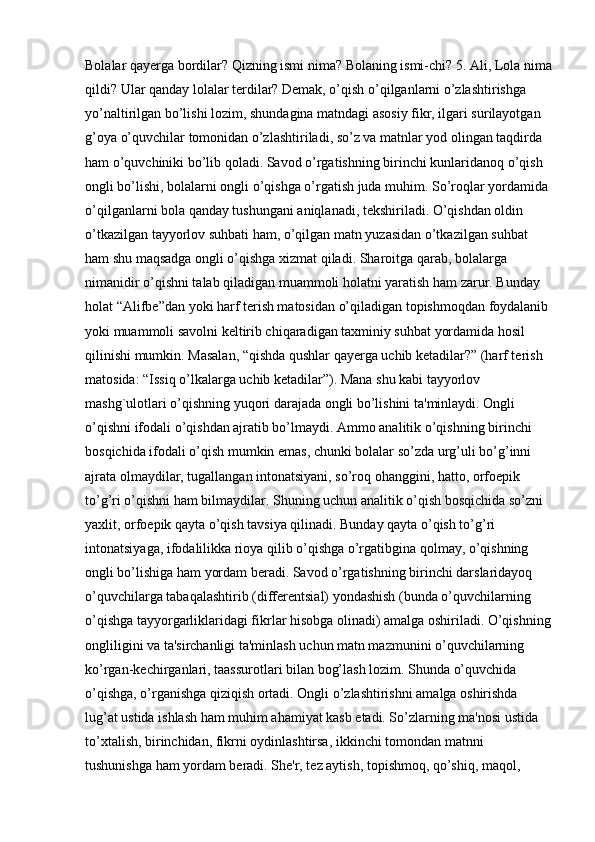 Bolalar qayerga bordilar? Qizning ismi nima? Bolaning ismi-chi? 5. Ali, Lola nima
qildi? Ular qanday lolalar terdilar? Demak, o’qish o’qilganlarni o’zlashtirishga 
yo’naltirilgan bo’lishi lozim, shundagina matndagi asosiy fikr, ilgari surilayotgan 
g’oya o’quvchilar tomonidan o’zlashtiriladi, so’z va matnlar yod olingan taqdirda 
ham o’quvchiniki bo’lib qoladi. Savod o’rgatishning birinchi kunlaridanoq o’qish 
ongli bo’lishi, bolalarni ongli o’qishga o’rgatish juda muhim. So’roqlar yordamida 
o’qilganlarni bola qanday tushungani aniqlanadi, tekshiriladi. O’qishdan oldin 
o’tkazilgan tayyorlov suhbati ham, o’qilgan matn yuzasidan o’tkazilgan suhbat 
ham shu maqsadga ongli o’qishga xizmat qiladi. Sharoitga qarab, bolalarga 
nimanidir o’qishni talab qiladigan muammoli holatni yaratish ham zarur. Bunday 
holat “Alifbe”dan yoki harf terish matosidan o’qiladigan topishmoqdan foydalanib 
yoki muammoli savolni keltirib chiqaradigan taxminiy suhbat yordamida hosil 
qilinishi mumkin. Masalan, “qishda qushlar qayerga uchib ketadilar?” (harf terish 
matosida: “Issiq o’lkalarga uchib ketadilar”). Mana shu kabi tayyorlov 
mashg`ulotlari o’qishning yuqori darajada ongli bo’lishini ta'minlaydi. Ongli 
o’qishni ifodali o’qishdan ajratib bo’lmaydi. Ammo analitik o’qishning birinchi 
bosqichida ifodali o’qish mumkin emas, chunki bolalar so’zda urg’uli bo’g’inni 
ajrata olmaydilar, tugallangan intonatsiyani, so’roq ohanggini, hatto, orfoepik 
to’g’ri o’qishni ham bilmaydilar. Shuning uchun analitik o’qish bosqichida so’zni 
yaxlit, orfoepik qayta o’qish tavsiya qilinadi. Bunday qayta o’qish to’g’ri 
intonatsiyaga, ifodalilikka rioya qilib o’qishga o’rgatibgina qolmay, o’qishning 
ongli bo’lishiga ham yordam beradi. Savod o’rgatishning birinchi darslaridayoq 
o’quvchilarga tabaqalashtirib (differentsial) yondashish (bunda o’quvchilarning 
o’qishga tayyorgarliklaridagi fikrlar hisobga olinadi) amalga oshiriladi. O’qishning
ongliligini va ta'sirchanligi ta'minlash uchun matn mazmunini o’quvchilarning 
ko’rgan-kechirganlari, taassurotlari bilan bog’lash lozim. Shunda o’quvchida 
o’qishga, o’rganishga qiziqish ortadi. Ongli o’zlashtirishni amalga oshirishda 
lug’at ustida ishlash ham muhim ahamiyat kasb etadi. So’zlarning ma'nosi ustida 
to’xtalish, birinchidan, fikrni oydinlashtirsa, ikkinchi tomondan matnni 
tushunishga ham yordam beradi. She'r, tez aytish, topishmoq, qo’shiq, maqol,