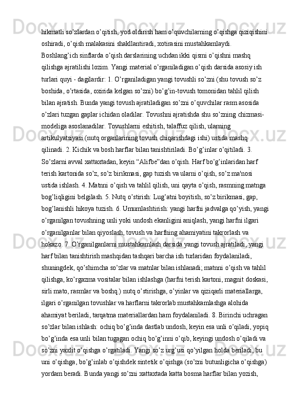 hikmatli so’zlardan o’qitish, yod oldirish ham o’quvchilarning o’qishga qiziqishini 
oshiradi, o’qish malakasini shakllantiradi, xotirasini mustahkamlaydi. 
Boshlang’ich sinflarda o’qish darslarining uchdan ikki qismi o’qishni mashq 
qilishga ajratilishi lozim. Yangi material o’rganiladigan o’qish darsida asosiy ish 
turlari quyi - dagilardir: 1. O’rganiladigan yangi tovushli so’zni (shu tovush so’z 
boshida, o’rtasida, oxirida kelgan so’zni) bo’g’in-tovush tomonidan tahlil qilish 
bilan ajratish. Bunda yangi tovush ajratiladigan so’zni o’quvchilar rasm asosida 
o’zlari tuzgan gaplar ichidan oladilar. Tovushni ajratishda shu so’zning chizmasi-
modeliga asoslanadilar. Tovushlarni eshitish, talaffuz qilish, ularning 
artikulyatsiyasi (nutq organlarining tovush chiqarishdagi ishi) ustida mashq 
qilinadi. 2. Kichik va bosh harflar bilan tanishtiriladi. Bo’g’inlar o’qitiladi. 3. 
So’zlarni avval xattaxtadan, keyin “Alifbe”dan o’qish. Harf bo’g’inlaridan harf 
terish kartonida so’z, so’z birikmasi, gap tuzish va ularni o’qish, so’z ma'nosi 
ustida ishlash. 4. Matnni o’qish va tahlil qilish, uni qayta o’qish, rasmning matnga 
bog’liqligini belgilash. 5. Nutq o’stirish: Lug’atni boyitish, so’z birikmasi, gap, 
bog’lanishli hikoya tuzish. 6. Umumlashtirish: yangi harfni jadvalga qo’yish, yangi
o’rganilgan tovushning unli yoki undosh ekanligini aniqlash, yangi harfni ilgari 
o’rganilganlar bilan qiyoslash, tovush va harfning ahamiyatini takrorlash va 
hokazo. 7. O’rganilganlarni mustahkamlash darsida yangi tovush ajratiladi, yangi 
harf bilan tanishtirish mashqidan tashqari barcha ish turlaridan foydalaniladi, 
shuningdek, qo’shimcha so’zlar va matnlar bilan ishlanadi; matnni o’qish va tahlil 
qilishga, ko’rgazma vositalar bilan ishlashga (harfni terish kartoni, magnit doskasi,
sirli mato, rasmlar va boshq.) nutq o’stirishga, o’yinlar va qiziqarli materiallarga, 
ilgari o’rganilgan tovushlar va harflarni takrorlab mustahkamlashga alohida 
ahamiyat beriladi, tarqatma materiallardan ham foydalaniladi. 8. Birinchi uchragan
so’zlar bilan ishlash: ochiq bo’g’inda dastlab undosh, keyin esa unli o’qiladi, yopiq
bo’g’inda esa unli bilan tugagan ochiq bo’g’inni o’qib, keyingi undosh o’qiladi va 
so’zni yaxlit o’qishga o’rgatiladi. Yangi so’z urg’usi qo’yilgan holda beriladi, bu 
uni o’qishga, bo’g’inlab o’qishdek sintetik o’qishga (so’zni butunligicha o’qishga) 
yordam beradi. Bunda yangi so’zni xattaxtada katta bosma harflar bilan yozish,  