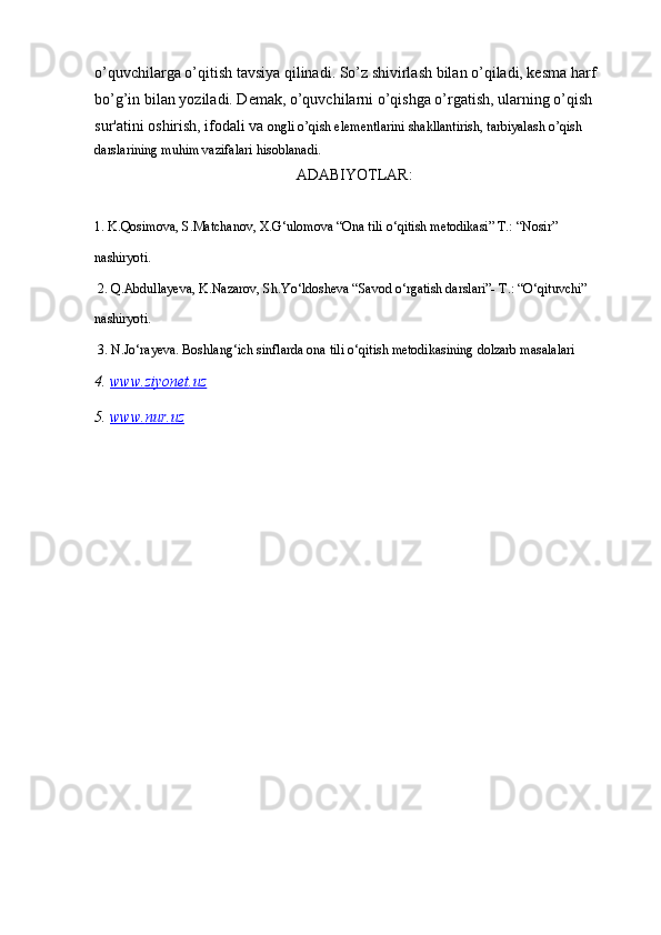o’quvchilarga o’qitish tavsiya qilinadi. So’z shivirlash bilan o’qiladi, kesma harf 
bo’g’in bilan yoziladi. Demak, o’quvchilarni o’qishga o’rgatish, ularning o’qish 
sur'atini oshirish, ifodali va  ongli o’qish elementlarini shakllantirish, tarbiyalash o’qish 
darslarining muhim vazifalari hisoblanadi.
АDАBIYOTLАR:
1. K.Qosimova, S.Matchanov, X.G‘ulomova “Ona tili o‘qitish metodikasi” T.: “Nosir” 
nashiryoti.
 2. Q.Abdullayeva, K.Nazarov, Sh.Yo‘ldosheva “Savod o‘rgatish darslari”- T.: “O‘qituvchi” 
nashiryoti.
 3. N.Jo‘rayeva. Boshlang‘ich sinflarda ona tili o‘qitish metodikasining dolzarb masalalari
4.  www    .   ziyonet    .   uz   
5 .  www    .   nur    .   uz   
  