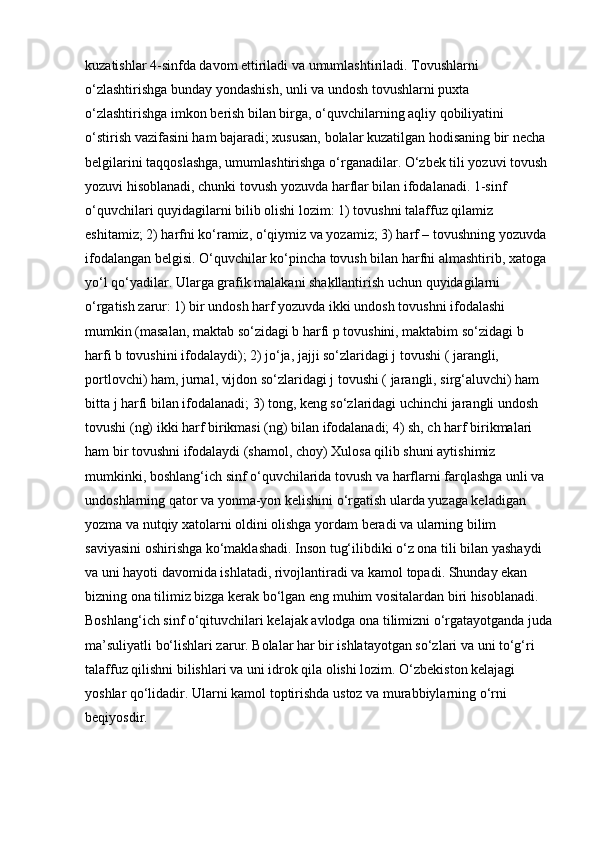 kuzatishlar 4-sinfda davom ettiriladi va umumlashtiriladi. Tovushlarni 
o‘zlashtirishga bunday yondashish, unli va undosh tovushlarni puxta 
o‘zlashtirishga imkon berish bilan birga, o‘quvchilarning aqliy qobiliyatini 
o‘stirish vazifasini ham bajaradi; xususan, bolalar kuzatilgan hodisaning bir necha 
belgilarini taqqoslashga, umumlashtirishga o‘rganadilar. O‘zbek tili yozuvi tovush 
yozuvi hisoblanadi, chunki tovush yozuvda harflar bilan ifodalanadi. 1-sinf 
o‘quvchilari quyidagilarni bilib olishi lozim: 1) tovushni talaffuz qilamiz 
eshitamiz; 2) harfni ko‘ramiz, o‘qiymiz va yozamiz; 3) harf – tovushning yozuvda 
ifodalangan belgisi. O‘quvchilar ko‘pincha tovush bilan harfni almashtirib, xatoga 
yo‘l qo‘yadilar. Ularga grafik malakani shakllantirish uchun quyidagilarni 
o‘rgatish zarur:   1) bir undosh harf yozuvda ikki undosh tovushni ifodalashi 
mumkin (masalan, maktab so‘zidagi b harfi p tovushini, maktabim so‘zidagi b 
harfi b tovushini ifodalaydi); 2) jo‘ja, jajji so‘zlaridagi j tovushi ( jarangli, 
portlovchi) ham, jurnal, vijdon so‘zlaridagi j tovushi ( jarangli, sirg‘aluvchi) ham 
bitta j harfi bilan ifodalanadi; 3) tong, keng so‘zlaridagi uchinchi jarangli undosh 
tovushi (ng) ikki harf birikmasi (ng) bilan ifodalanadi; 4) sh, ch harf birikmalari 
ham bir tovushni ifodalaydi (shamol, choy) Xulosa qilib shuni aytishimiz 
mumkinki, boshlang‘ich sinf o‘quvchilarida tovush va harflarni farqlashga unli va 
undoshlarning qator va yonma-yon kelishini o‘rgatish ularda yuzaga keladigan 
yozma va nutqiy xatolarni oldini olishga yordam beradi va ularning bilim 
saviyasini oshirishga ko‘maklashadi. Inson tug‘ilibdiki o‘z ona tili bilan yashaydi 
va uni hayoti davomida ishlatadi, rivojlantiradi va kamol topadi. Shunday ekan 
bizning ona tilimiz bizga kerak bo‘lgan eng muhim vositalardan biri hisoblanadi. 
Boshlang‘ich sinf o‘qituvchilari kelajak avlodga ona tilimizni o‘rgatayotganda juda
ma’suliyatli bo‘lishlari zarur. Bolalar har bir ishlatayotgan so‘zlari va uni to‘g‘ri 
talaffuz qilishni bilishlari va uni idrok qila olishi lozim. O‘zbekiston kelajagi 
yoshlar qo‘lidadir. Ularni kamol toptirishda ustoz va murabbiylarning o‘rni 
beqiyosdir. 