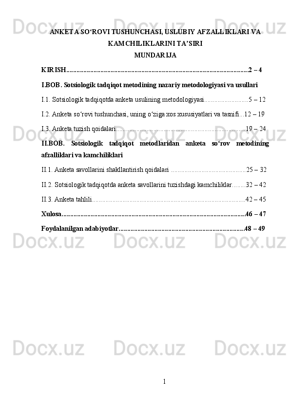 ANKETA SO ROVI TUSHUNCHASI, USLUBIY AFZALLIKLARI VAʻ
KAMCHILIKLARINI TA SIRI	
ʼ
MUNDARIJA
KIRISH...........................................................................................................2 – 4 
I.BOB. Sotsiologik tadqiqot metodining nazariy metodologiyasi va usullari 
I.1. Sotsiologik tadqiqotda anketa usulining metodologiyasi..........................5 – 12  
I.2. Anketa so rovi tushunchasi, uning o ziga xos xususiyatlari va tasnifi...12 – 19 	
ʻ ʻ
I.3. Anketa tuzish qoidalari............................................................................19 – 24 
II.BOB.   Sotsiologik   tadqiqot   metodlaridan   anketa   so rov   metodining	
ʻ
afzalliklari va kamchiliklari 
II.1. Anketa savollarini shakllantirish qoidalari ............................................25 – 32 
II.2. Sotsiologik tadqiqotda anketa savollarini tuzishdagi kamchiliklar........32 – 42 
II.3. Anketa tahlili..........................................................................................42 – 45 
Xulosa............................................................................................................46 – 47 
Foydalanilgan adabiyotlar..........................................................................48 – 49 
1 