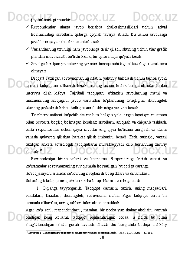 joy bo'lmasligi mumkin.
 Respondentlar   ularga   javob   berishda   chalkashmasliklari   uchun   jadval
ko'rinishidagi   savollarni   qatorga   qo'yish   tavsiya   etiladi.   Bu   ushbu   savollarga
javoblarni qayta ishlashni osonlashtiradi.
 Variantlarning uzunligi  ham  javoblarga ta'sir  qiladi, shuning uchun ular grafik
jihatdan muvozanatli bo'lishi kerak, bir qator nuqta qo'yish kerak.
 Savolga berilgan javoblarning yarmini boshqa sahifaga o'tkazishga ruxsat bera
olmaysiz.
Diqqat! Tuzilgan so'rovnomaning sifatini yakuniy baholash uchun tajriba (yoki
tajriba)   tadqiqotini   o'tkazish   kerak.   Buning   uchun   kichik   bir   guruh   odamlardan
intervyu   olish   kifoya.   Tajribali   tadqiqotni   o'tkazish   savollarning   matni   va
mazmunining   aniqligini,   javob   variantlari   to'plamining   to'liqligini,   shuningdek
ularning joylashish ketma-ketligini aniqlashtirishga yordam beradi.
Tekshiruv   nafaqat   ko'pchilikka   ma'lum   bo'lgan   yoki   o'rganilayotgan   muammo
bilan bevosita bog'liq bo'lmagan keraksiz savollarni aniqlash va chiqarib tashlash,
balki   respondentlar   uchun   qaysi   savollar   eng   qiyin   bo'lishini   aniqlash   va   ularni
yanada   qulayroq   qilishga   harakat   qilish   imkonini   beradi.   Esda   tutingki,   yaxshi
tuzilgan   anketa   sotsiologik   tadqiqotlarni   muvaffaqiyatli   olib   borishning   zaruriy
shartidir 10
.
Respondentga   kirish   xabari   va   ko'rsatma.   Respondentga   kirish   xabari   va
ko'rsatmalar so'rovnomaning suv qismida ko'rsatilgan (yuqoriga qarang).
So'roq jarayoni sifatida: so'rovning rivojlanish bosqichlari va dinamikasi.
Sotsiologik tadqiqotning o'zi bir necha bosqichlarni o'z ichiga oladi:
1.   O'qishga   tayyorgarlik.   Tadqiqot   dasturini   tuzish,   uning   maqsadlari,
vazifalari,   farazlari,   shuningdek,   so'rovnoma   matni.   Agar   tadqiqot   biron   bir
jamoada o'tkazilsa, uning rahbari bilan aloqa o'rnatiladi.
Agar   ko'p   sonli   respondentlarni,   masalan,   bir   necha   yuz   shahar   aholisini   qamrab
oladigan   keng   ko'lamli   tadqiqot   rejalashtirilgan   bo'lsa,   u   holda   bu   bilan
shug'ullanadigan   ishchi   guruh   tuziladi.   Xuddi   shu   bosqichda   boshqa   tashkiliy
10
 Батыгин Г. Лекции по методологии социологических исследований. – М.: РУДН, 2008. – C. 368.
10 