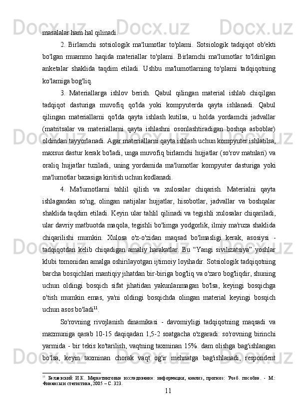 masalalar ham hal qilinadi.
2.   Birlamchi   sotsiologik   ma'lumotlar   to'plami.   Sotsiologik   tadqiqot   ob'ekti
bo'lgan   muammo   haqida   materiallar   to'plami.   Birlamchi   ma'lumotlar   to'ldirilgan
anketalar   shaklida   taqdim   etiladi.   Ushbu   ma'lumotlarning   to'plami   tadqiqotning
ko'lamiga bog'liq.
3.   Materiallarga   ishlov   berish.   Qabul   qilingan   material   ishlab   chiqilgan
tadqiqot   dasturiga   muvofiq   qo'lda   yoki   kompyuterda   qayta   ishlanadi.   Qabul
qilingan   materiallarni   qo'lda   qayta   ishlash   kutilsa,   u   holda   yordamchi   jadvallar
(matritsalar   va   materiallarni   qayta   ishlashni   osonlashtiradigan   boshqa   asboblar)
oldindan tayyorlanadi. Agar materiallarni qayta ishlash uchun kompyuter ishlatilsa,
maxsus dastur kerak bo'ladi, unga muvofiq birlamchi hujjatlar (so'rov matnlari) va
oraliq   hujjatlar   tuziladi,   uning   yordamida   ma'lumotlar   kompyuter   dasturiga   yoki
ma'lumotlar bazasiga kiritish uchun kodlanadi.
4.   Ma'lumotlarni   tahlil   qilish   va   xulosalar   chiqarish.   Materialni   qayta
ishlagandan   so'ng,   olingan   natijalar   hujjatlar,   hisobotlar,   jadvallar   va   boshqalar
shaklida taqdim etiladi. Keyin ular tahlil qilinadi va tegishli xulosalar  chiqariladi,
ular davriy matbuotda maqola, tegishli bo'limga yodgorlik, ilmiy ma'ruza shaklida
chiqarilishi   mumkin.   Xulosa   o'z-o'zidan   maqsad   bo'lmasligi   kerak,   asosiysi   -
tadqiqotdan   kelib   chiqadigan   amaliy   harakatlar.   Bu   “Yangi   sivilizatsiya”   yoshlar
klubi tomonidan amalga oshirilayotgan ijtimoiy loyihadir. Sotsiologik tadqiqotning
barcha bosqichlari mantiqiy jihatdan bir-biriga bog'liq va o'zaro bog'liqdir, shuning
uchun   oldingi   bosqich   sifat   jihatidan   yakunlanmagan   bo'lsa,   keyingi   bosqichga
o'tish   mumkin   emas,   ya'ni   oldingi   bosqichda   olingan   material   keyingi   bosqich
uchun asos bo'ladi 11
.
So'rovning   rivojlanish   dinamikasi   -   davomiyligi   tadqiqotning   maqsadi   va
mazmuniga  qarab  10-15  daqiqadan  1,5-2  soatgacha   o'zgaradi:   so'rovning  birinchi
yarmida - bir tekis ko'tarilish, vaqtning taxminan 15%. dam olishga bag'ishlangan
bo'lsa,   keyin   taxminan   chorak   vaqt   og'ir   mehnatga   bag'ishlanadi,   respondent
11
  Беляевский   И.К.   Маркетинговые   исследование:   информация,   анализ,   прогноз:   Учеб.   пособие.   -   М.:
Финансы и статистика, 2005 – C. 323.
11 