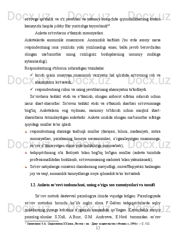 so'rovga qo'shildi  va o'z javoblari va yakuniy bosqichda qiyinchiliklarning keskin
kamayishi haqida jiddiy fikr yuritishga tayyorlandi 12
.
Anketa so'rovlarini o'tkazish xususiyatlari.
Anketalarda   anonimlik   muammosi.   Anonimlik   kafolati   (bu   erda   asosiy   narsa
respondentning   ismi   yozilishi   yoki   yozilmasligi   emas,   balki   javob   beruvchidan
olingan   ma'lumotlar   uning   roziligisiz   boshqalarning   umumiy   mulkiga
aylanmasligi).
Respondentning e'tiborini oshiradigan texnikalar.
 kirish   qismi   muayyan   muammoli   vaziyatni   hal   qilishda   so'rovning   roli   va
ahamiyatini ko'rsatadi;
 respondentning rolini va uning javoblarining ahamiyatini ta'kidlaydi.
So‘rovlarni   tashkil   etish   va   o‘tkazish,   olingan   axborot   sifatini   oshirish   uchun
zarur   shart-sharoitlar.   So'rovni   tashkil   etish   va   o'tkazish   shartlari   so'rovnomaga
bog'liq.   Anketalarni   eng   vijdonan,   samimiy   to'ldirish   uchun   maqbul   shart-
sharoitlarni   ta'minlaydigan  anketadir. Anketa  usulida  olingan  ma'lumotlar   sifatiga
quyidagi omillar ta'sir qiladi:
respondentning   shaxsiga   taalluqli   omillar   (darajasi,   bilimi,   madaniyati,   xotira
xususiyatlari,   psixikaning   himoya   mexanizmlari,   o‘rganilayotgan   muammoga,
so‘rov o‘tkazayotgan shaxs yoki tashkilotga munosabati);
tadqiqotchining   o'zi   faoliyati   bilan   bog'liq   bo'lgan   omillar   (anketa   tuzishda
professionallikdan boshlanib, so'rovnomaning mahorati bilan yakunlanadi);
So'rov natijalariga ruxsatsiz shaxslarning mavjudligi, muvaffaqiyatsiz tanlangan
joy va vaqt, anonimlik tamoyillariga rioya qilmaslik ta'sir ko'rsatadi.
I.2. Anketa so rovi tushunchasi, uning o ziga xos xususiyatlari va tasnifiʻ ʻ
So‘rov   metodi   dastavval   psixologiya   ilmida   vujudga   kelgan.   Psixologiyada
so‘rov   metodini   birinchi   bo‘lib   ingliz   olimi   F.Galton   tadqiqotchilarda   aqliy
xislatlarning  yuzaga  kelishini   o‘rganish  maqsadida  qo‘llagan.  Keyinchalik  xorijiy
psixolog-olimlar   S.Xoll,   A.Bine,   G.M.   Andreeva,   E.Noel   tomonidan   so‘rov
12
 Капитонов Э.А. Социология XX века, Ростов – на - Дону: издательство «Феникс», 1996 г. – C. 512.
12 