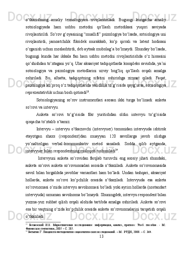 o‘tkazishning   amaliy   texnologiyasi   rivojlantiriladi.   Bugungi   kungacha   amaliy
sotsiologiyada   ham   ushbu   metodni   qo‘llash   metodikasi   yuqori   saviyada
rivojlantirildi. So‘rov g‘oyasining “muallifi” psixologiya bo‘lsada, sotsiologiya uni
rivojlantirdi,   jamoatchilik   fikridek   murakkab,   ko‘p   qirrali   va   latent   hodisani
o‘rganish uchun moslashtirdi, deb aytsak mubolag‘a bo‘lmaydi. Shunday bo‘lsada,
bugungi   kunda   har   ikkala   fan   ham   ushbu   metodni   rivojlantirishda   o‘z   hissasini
qo‘shishdan to‘xtagani yo‘q. Ular aksariyat tadqiqotlarda kompleks ravishda, ya’ni
sotsiologiya   va   psixologiya   metodlarini   uzviy   bog‘liq   qo‘llash   orqali   amalga
oshiriladi.   Bu,   albatta,   tadqiqotning   sifatini   oshirishga   xizmat   qiladi.   Faqat,
psixologiya ko‘proq o‘z tadqiqotlarida validlilik to‘g‘risida qayg‘ursa, sotsiologiya
reprezentativlik uchun bosh qotiradi 13
.
Sotsiologiyaning   so‘rov   instrumentlari   asosan   ikki   turga   bo‘linadi:   anketa
so‘rovi va intervyu. 
Anketa   so‘rovi   to‘g‘risida   fikr   yuritishdan   oldin   intervyu   to‘g‘risida
qisqacha to‘xtalib o‘tamiz. 
Intervyu   –   intervyu   o‘tkazuvchi   (intervyuer)   tomonidan   intervyuda   ishtirok
etayotgan   shaxs   (respondent)dan   muayyan   120   savollarga   javob   olishga
yo‘naltirilgan   verbal-kommunikativ   metod   sanaladi.   Sodda   qilib   aytganda,
intervyuer bilan respondentning muloqoti tushuniladi 14
.
  Intervyuni   anketa   so‘rovidan   farqlab   turuvchi   eng   asosiy   jihati   shundaki,
anketa  so‘rovi   anketa  so‘rovnomalari   asosida   o‘tkaziladi.   Anketa  so‘rovnomasida
savol   bilan   birgalikda   javoblar   variantlari   ham   bo‘ladi.   Undan   tashqari,   aksariyat
hollarda,   anketa   so‘rovi   ko‘pchilik   orasida   o‘tkaziladi.   Intervyuda   esa   anketa
so‘rovnomasi o‘rnida intervyu savolnomasi bo‘ladi yoki ayrim hollarda (nostandart
intervyuda) umuman savolnoma bo‘lmaydi. Shuningdek, intervyu respondent bilan
yuzma-yuz suhbat  qilish  orqali  alohida tartibda amalga oshiriladi. Anketa  so‘rovi
esa bir vaqtning o‘zida ko‘pchilik orasida anketa so‘rovnomalarini tarqatish orqali
o‘tkaziladi. 
13
  Беляевский   И.К.   Маркетинговые   исследование:   информация,   анализ,   прогноз:   Учеб.   пособие.   -   М.:
Финансы и статистика, 2005 – C. 285.
14
 Батыгин Г. Лекции по методологии социологических исследований. – М.: РУДН, 2008. – C. 364.
13 