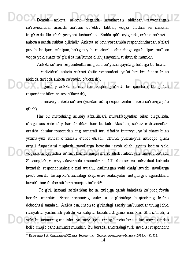 Demak,   anketa   so‘rovi   deganda   insonlardan   oldindan   tayyorlangan
so‘rovnomalar   asosida   ma’lum   ob’ektiv   faktlar,   voqea,   hodisa   va   shaxslar
to‘g‘risida   fikr   olish   jarayoni   tushuniladi.   Sodda   qilib   aytganda,   anketa   so‘rovi   –
anketa asosida suhbat qilishdir. Anketa so‘rovi yordamida respondentlardan o‘zlari
guvohi bo‘lgan, eshitgan, ko‘rgan yoki mustaqil tushunchaga ega bo‘lgan ma’lum
voqea yoki shaxs to‘g‘risida ma’lumot olish jarayonini tushunish mumkin. 
Anketa so‘rovi respondentlarning soni bo‘yicha quyidagi turlarga bo‘linadi: 
–   individual   anketa   so‘rovi   (bitta   respondent,   ya’ni   har   bir   fuqaro   bilan
alohida tartibda anketa so‘rovini o‘tkazish);
  –   guruhiy   anketa   so‘rovi   (bir   vaqtning   o‘zida   bir   qancha   (100   gacha)
respondent bilan so‘rov o‘tkazish); 
– ommaviy anketa so‘rovi (yuzdan oshiq respondentni anketa so‘roviga jalb
qilish). 
Har   bir   metodning   uslubiy   afzalliklari,   muvaffaqiyatlari   bilan   birgalikda,
o‘ziga   xos   ehtimoliy   kamchiliklari   ham   bo‘ladi.   Masalan,   so‘rov   instrumentlari
orasida   olimlar   tomonidan   eng   samarali   turi   sifatida   intervyu,   ya’ni   shaxs   bilan
yuzma-yuz   suhbat   o‘tkazish   e’tirof   etiladi.   Chunki   yuzma-yuz   muloqot   qilish
orqali   fuqarolarni   tinglash,   savollarga   bevosita   javob   olish,   ayrim   hodisa   yoki
voqealarni qaytadan so‘rash hamda aniqlashtirib olish imkoniyati mavjud bo‘ladi.
Shuningdek,   intervyu   davomida   respondentni   121   shaxsan   va   individual   tartibda
kuzatish,   respondentning   o‘zini   tutishi,   kutilmagan   yoki   chalg‘ituvchi   savollarga
javob berishi, tashqi ko‘rinishidagi ekspressiv reaksiyalar, nutqidagi o‘zgarishlarni
kuzatib borish sharoiti ham mavjud bo‘ladi 15
.
  To‘g‘ri,   insonni   so‘zlaridan   ko‘ra,   xulqiga   qarab   baholash   ko‘proq   foyda
berishi   mumkin.   Biroq   insonning   xulqi   u   to‘g‘risidagi   haqiqatning   kichik
debochasi sanaladi. Aslida esa, inson to‘g‘risidagi asosiy ma’lumotlar uning ichki
ruhiyatida   yashirinib   yotishi   va   xulqida   kuzatmasligimiz   mumkin.   Shu   sababli,   u
yoki bu insonning motivlari va moyilligini uning barcha harakatlari majmuasidan
kelib chiqib baholashimiz mumkin. Bu borada, anketadagi turli savollar respondent
15
 Капитонов Э.А. Социология XX века, Ростов – на - Дону: издательство «Феникс», 1996 г. – C. 518.
14 