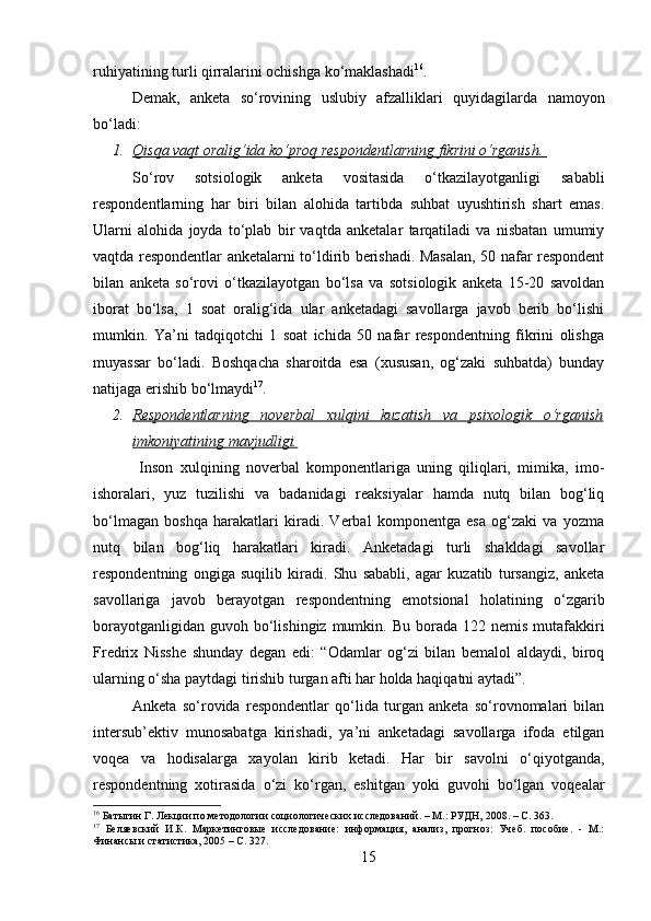 ruhiyatining turli qirralarini ochishga ko‘maklashadi 16
.
Demak,   anketa   so‘rovining   uslubiy   afzalliklari   quyidagilarda   namoyon
bo‘ladi: 
1. Qisqa vaqt oralig‘ida ko‘proq respondentlarning fikrini o‘rganish.    
So‘rov   sotsiologik   anketa   vositasida   o‘tkazilayotganligi   sababli
respondentlarning   har   biri   bilan   alohida   tartibda   suhbat   uyushtirish   shart   emas.
Ularni   alohida   joyda   to‘plab   bir   vaqtda   anketalar   tarqatiladi   va   nisbatan   umumiy
vaqtda respondentlar anketalarni to‘ldirib berishadi. Masalan, 50 nafar respondent
bilan   anketa   so‘rovi   o‘tkazilayotgan   bo‘lsa   va   sotsiologik   anketa   15-20   savoldan
iborat   bo‘lsa,   1   soat   oralig‘ida   ular   anketadagi   savollarga   javob   berib   bo‘lishi
mumkin.   Ya’ni   tadqiqotchi   1   soat   ichida   50   nafar   respondentning   fikrini   olishga
muyassar   bo‘ladi.   Boshqacha   sharoitda   esa   (xususan,   og‘zaki   suhbatda)   bunday
natijaga erishib bo‘lmaydi 17
.
2. Respondentlarning   noverbal   xulqini   kuzatish   va   psixologik   o‘rganish   
imkoniyatining mavjudligi.
  Inson   xulqining   noverbal   komponentlariga   uning   qiliqlari,   mimika,   imo-
ishoralari,   yuz   tuzilishi   va   badanidagi   reaksiyalar   hamda   nutq   bilan   bog‘liq
bo‘lmagan   boshqa   harakatlari   kiradi.   Verbal   komponentga   esa   og‘zaki   va   yozma
nutq   bilan   bog‘liq   harakatlari   kiradi.   Anketadagi   turli   shakldagi   savollar
respondentning   ongiga   suqilib   kiradi.   Shu   sababli,   agar   kuzatib   tursangiz,   anketa
savollariga   javob   berayotgan   respondentning   emotsional   holatining   o‘zgarib
borayotganligidan  guvoh  bo‘lishingiz  mumkin. Bu  borada  122 nemis  mutafakkiri
Fredrix   Nisshe   shunday   degan   edi:   “Odamlar   og‘zi   bilan   bemalol   aldaydi,   biroq
ularning o‘sha paytdagi tirishib turgan afti har holda haqiqatni aytadi”. 
Anketa   so‘rovida   respondentlar   qo‘lida   turgan   anketa   so‘rovnomalari   bilan
intersub’ektiv   munosabatga   kirishadi,   ya’ni   anketadagi   savollarga   ifoda   etilgan
voqea   va   hodisalarga   xayolan   kirib   ketadi.   Har   bir   savolni   o‘qiyotganda,
respondentning   xotirasida   o‘zi   ko‘rgan,   eshitgan   yoki   guvohi   bo‘lgan   voqealar
16
 Батыгин Г. Лекции по методологии социологических исследований. – М.: РУДН, 2008. – C. 363.
17
  Беляевский   И.К.   Маркетинговые   исследование:   информация,   анализ,   прогноз:   Учеб.   пособие.   -   М.:
Финансы и статистика, 2005 – C. 327.
15 