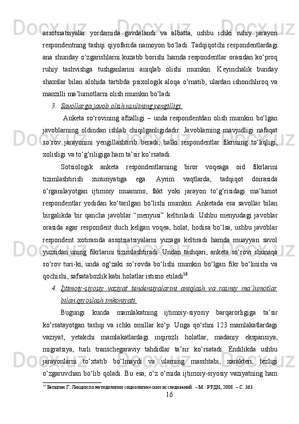 assotsiatsiyalar   yordamida   gavdalandi   va   albatta,   ushbu   ichki   ruhiy   jarayon
respondentning tashqi qiyofasida namoyon bo‘ladi. Tadqiqotchi respondentlardagi
ana shunday o‘zgarishlarni  kuzatib borishi  hamda respondentlar  orasidan ko‘proq
ruhiy   tashvishga   tushganlarini   aniqlab   olishi   mumkin.   Keyinchalik   bunday
shaxslar   bilan   alohida   tartibda   psixologik   aloqa   o‘rnatib,   ulardan   ishonchliroq   va
manzilli ma’lumotlarni olish mumkin bo‘ladi.
3. Savollarga javob olish usulining yengilligi.   
  Anketa   so‘rovining   afzalligi   –   unda   respondentdan   olish   mumkin   bo‘lgan
javoblarning   oldindan   ishlab   chiqilganligidadir.   Javoblarning   mavjudligi   nafaqat
so‘rov   jarayonini   yengillashtirib   beradi,   balki   respondentlar   fikrining   to‘liqligi,
xolisligi va to‘g‘riligiga ham ta’sir ko‘rsatadi. 
Sotsiologik   anketa   respondentlarning   biror   voqeaga   oid   fikrlarini
tizimlashtirish   xususiyatiga   ega.   Ayrim   vaqtlarda,   tadqiqot   doirasida
o‘rganilayotgan   ijtimoiy   muammo,   fakt   yoki   jarayon   to‘g‘risidagi   ma’lumot
respondentlar   yodidan   ko‘tarilgan   bo‘lishi   mumkin.   Anketada   esa   savollar   bilan
birgalikda   bir   qancha   javoblar   “menyusi”   keltiriladi.   Ushbu   menyudagi   javoblar
orasida   agar   respondent   duch   kelgan   voqea,   holat,   hodisa   bo‘lsa,   ushbu   javoblar
respondent   xotirasida   assotsiatsiyalarni   yuzaga   keltiradi   hamda   muayyan   savol
yuzsidan   uning   fikrlarini   tizimlashtiradi.   Undan   tashqari,   anketa   so‘rovi   shunaqa
so‘rov   turi-ki,   unda   og‘zaki   so‘rovda   bo‘lishi   mumkin   bo‘lgan   fikr   bo‘linishi   va
qochishi, safsatabozlik kabi holatlar istisno etiladi 18
. 
4. Ijtimoiy-siyosiy   vaziyat   tendensiyalarini   aniqlash   va   rasmiy   ma’lumotlar   
bilan qiyoslash imkoniyati.
Bugungi   kunda   mamlakatning   ijtimoiy-siyosiy   barqarorligiga   ta’sir
ko‘rsatayotgan   tashqi   va   ichki   omillar   ko‘p.   Unga   qo‘shni   123   mamlakatlardagi
vaziyat,   yetakchi   mamlakatlardagi   inqirozli   holatlar,   madaniy   ekspansiya,
migratsiya,   turli   transchegaraviy   tahdidlar   ta’sir   ko‘rsatadi.   Endilikda   ushbu
jarayonlarni   to‘xtatib   bo‘lmaydi   va   ularning   masshtabi,   xarakteri,   tezligi
o‘zgaruvchan   bo‘lib  qoladi.   Bu  esa,   o‘z   o‘rnida   ijtimoiy-siyosiy   vaziyatning   ham
18
 Батыгин Г. Лекции по методологии социологических исследований. – М.: РУДН, 2008. – C. 363.
16 