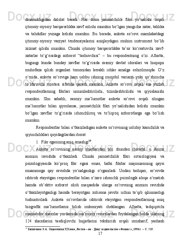 dinamikligidan   dalolat   beradi.   Har   doim   jamoatchilik   fikri   yo‘nalishi   orqali
ijtimoiy-siyosiy barqarorlikka xavf solishi mumkin bo‘lgan yangicha xatar, tahlika
va   tahdidlar   yuzaga   kelishi   mumkin.   Bu   borada,   anketa   so‘rovi   mamlakatdagi
ijtimoiy-siyosiy   vaziyat   tendensiyalarini   aniqlaydigan   muhim   instrument   bo‘lib
xizmat   qilishi   mumkin.   Chunki   ijtimoiy   barqarorlikka   ta’sir   ko‘rsatuvchi   xavf-
xatarlar   to‘g‘risidagi   axborot   “tashuvchisi”   –   bu   respondentning   o‘zi.   Albatta,
bugungi   kunda   bunday   xavflar   to‘g‘risida   rasmiy   davlat   idoralari   va   huquqni
muhofaza   qilish   organlari   tomonidan   kerakli   ishlar   amalga   oshirilmoqda.   O‘z
o‘rnida,   anketa   so‘roviga   ham   ushbu   ishning   muqobil   varianti   yoki   qo‘shimcha
to‘ldiruvchi   vositasi   sifatida   qarash   mumkin.   Anketa   so‘rovi   orqali   esa   yuzlab
respondentlarning   fikrlari   umumlashtirilishi,   tizimlashtirilishi   va   qiyoslanishi
mumkin.   Shu   sababli,   rasmiy   ma’lumotlar   anketa   so‘rovi   orqali   olingan
ma’lumotlar   bilan   qiyoslansa,   jamoatchilik   fikri   yo‘nalishidan   kelishi   mumkin
bo‘lgan   xavflar   to‘g‘risida   ishonchliroq   va   to‘liqroq   axborotlarga   ega   bo‘lish
mumkin.
Respondentlar bilan o‘tkaziladigan anketa so‘rovining uslubiy kamchilik va
qiyinchiliklari quyidagilardan iborat:
1. Fikr egasining aniq emasligi 19
. 
Anketa   so‘rovining   asosiy   shartlaridan   biri   shundan   iboratki,   u   doimo
anonim   ravishda   o‘tkaziladi.   Chunki   jamoatchilik   fikri   sotsiologiyasi   va
psixologiyasida   ko‘proq   fikr   egasi   emas,   balki   fikrlar   majmuasining   qaysi
muammoga   qay   ravishda   yo‘nalganligi   o‘rganiladi.   Undan   tashqari,   so‘rovda
ishtirok  etayotgan  respondentlar   bilan  o‘zaro  ishonchli   psixologik  aloqa  o‘rnatish
hamda   ob’ektiv   axborot   olish   maqsadida   ularga   so‘rovning   anonim   ravishda
o‘tkazilayotganligi   hamda   berayotgan   xolisona   javobi   uchun   ta’qib   qilinmasligi
tushuntiriladi.   Anketa   so‘rovlarida   ishtirok   etayotgan   respondentlarning   aniq
biografik   ma’lumotlarini   bilish   imkoniyati   cheklangan.   Albatta,   tadqiqotchi
mansabdor shaxslar yordamida ma’muriy resurslardan foydalangan holda ularning
124   shaxslarini   tasdiqlovchi   hujjatlarini   tekshirish   orqali   ismsharif,   yashash
19
 Капитонов Э.А. Социология XX века, Ростов – на - Дону: издательство «Феникс», 1996 г. – C. 519.
17 