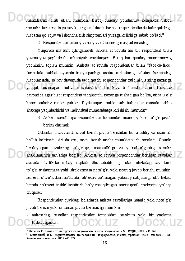 manzillarini   bilib   olishi   mumkin.   Biroq   bunday   yondashuv   kelajakda   ushbu
metodni konservatsiya xavfi ostiga qoldiradi hamda respondentlarda tadqiqotchiga
nisbatan qo‘rquv va ishonchsizlik simptomlari yuzaga kelishiga sabab bo‘ladi 20
.
2. Respondentlar bilan yuzma-yuz suhbatning mavjud emasligi.
Yuqorida   ma’lum   qilinganidek,   anketa   so‘rovida   har   bir   respondent   bilan
yuzma-yuz   gaplashish   imkoniyati   cheklangan.   Biroq   har   qanday   muammoning
yechimini   topish   mumkin.   Anketa   so‘rovida   respondentlar   bilan   “face-to-face”
formatida   suhbat   uyushtirilmayotganligi   ushbu   metodning   uslubiy   kamchiligi
hisoblansada, so‘rov davomida tadqiqotchi respondentlar xulqini ularning nazariga
yaqqol   tushmagan   holda   sinchkovlik   bilan   kuzatib   borishi   zarur.   Kuzatuv
davomida agar biror respondent tadqiqotchi nazariga tushadigan bo‘lsa, unda u o‘z
kommunikativ   madaniyatidan   foydalangan   holda   turli   bahonalar   asosida   ushbu
shaxsga yaqinlashishi va individual munosabatga kirishishi mumkin 21
. 
3. Anketa savollariga respondentlar tomonidan noaniq yoki noto‘g‘ri javob
berish ehtimoli. 
Odamlar   tasavvurida   savol   berish   javob   berishdan   ko‘ra   oddiy   va   oson   ish
bo‘lib   ko‘rinadi.   Aslida   esa,   savol   berish   ancha   murakkab   ish   sanaladi.   Chunki
berilayotgan   javobning   to‘g‘riligi,   maqsadliligi   va   yo‘naltirilganligi   savolni
shakllantirish   san’atiga   bog‘liq.   Anketa   so‘rovida   respondentlar   berilgan   savollar
asosida   o‘z   fikrlarini   bayon   qiladi.   Shu   sababli,   agar   ular   anketadagi   savollarni
to‘g‘ri tushunmasa yoki idrok etmasa noto‘g‘ri yoki noaniq javob berishi mumkin.
Bu esa, o‘z-o‘zidan ma’lumki, ob’ektiv bo‘lmagan yakuniy natijalarga olib keladi
hamda   so‘rovni   tashkillashtirish   bo‘yicha   qilingan   mashaqqatli   mehnatni   yo‘qqa
chiqaradi.
Respondentlar   quyidagi   holatlarda  anketa   savollariga  noaniq  yoki  noto‘g‘ri
javob berishi yoki umuman javob bermasligi mumkin:
- anketadagi   savollar   respondentlar   tomonidan   mavhum   yoki   bir   yoqlama
tushunilganda; 
20
 Батыгин Г. Лекции по методологии социологических исследований. – М.: РУДН, 2008. – C. 363.
21
  Беляевский   И.К.   Маркетинговые   исследование:   информация,   анализ,   прогноз:   Учеб.   пособие.   -   М.:
Финансы и статистика, 2005 – C. 324.
18 