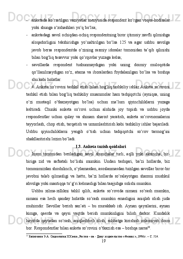 - anketada ko‘rsatilgan vaziyatlar menyusida respondent ko‘rgan voqea-hodisalar
yoki shunga o‘xshashlari yo‘q bo‘lsa; 
- anketadagi savol ochiqdan-ochiq respondentning biror ijtimoiy xavfli qilmishga
aloqadorligini   tekshirishga   yo‘naltirilgan   bo‘lsa   125   va   agar   ushbu   savolga
javob   bersa   respondentda   o‘zining   rasmiy   idoralar   tomonidan   ta’qib   qilinishi
bilan bog‘liq tasavvur yoki qo‘rquvlar yuzaga kelsa; 
- savollarda   respondent   tushunmaydigan   yoki   uning   doimiy   muloqotida
qo‘llanilmaydigan   so‘z,   atama   va   iboralardan   foydalanilgan   bo‘lsa   va   boshqa
shu kabi holatlar.
4. Anketa so‘rovini tashkil etish bilan bog‘liq tashkiliy ishlar Anketa so‘rovini
tashkil   etish   bilan   bog‘liq   tashkiliy   muammolar   ham   tadqiqotchi   (ayniqsa,   uning
o‘zi   mustaqil   o‘tkazayotgan   bo‘lsa)   uchun   ma’lum   qiyinchiliklarni   yuzaga
keltiradi.   Chunki   anketa   so‘rovi   uchun   alohida   joy   topish   va   ushbu   joyda
respondentlar   uchun   qulay   va   shinam   sharoit   yaratish,   anketa   so‘rovnomalarini
tayyorlash, chop etish, tarqatish va umumlashtirish kabi tashkiliy ishlar bajariladi.
Ushbu   qiyinchiliklarni   yengib   o‘tish   uchun   tadqiqotchi   so‘rov   tarmog‘ini
shakllantirishi lozim bo‘ladi.
I.3. Anketa tuzish qoidalari
Inson   tomonidan   beriladigan   savol   shunchalar   turli,   aqlli   yoki   aksincha,   bir-
biriga   zid   va   safsatali   bo‘lishi   mumkin.   Undan   tashqari,   ba’zi   hollarda,   biz
tomonimizdan shoshilinch, o‘ylamasdan, asoslanmasdan tuzilgan savollar biror-bir
javobni   talab   qilmasligi   va   hatto,   ba’zi   hollarda   so‘ralayotgan   shaxsni   mushkul
ahvolga yoki mantiqqa to‘g‘ri kelmasligi bilan taajjubga solishi mumkin.
Ushbu   xilma-xillikni   tahlil   qilib,   anketa   so‘rovida   nimani   so‘rash   mumkin,
nimani   esa   hech   qanday   holatda   so‘rash   mumkin   emasligini   aniqlab   olish   juda
muhimdir.   Savollar   berish   san’ati   –   bu   murakkab   ish.   Aynan   qaysilarini,   aynan
kimga,   qaerda   va   qaysi   vaqtda   berish   mumkinligini   bilish   darkor.   Kundalik
hayotda   qaytadan   so‘rash,   aniqlashtirib   olish,   suhbatga   kirishish   imkoniyati   doim
bor. Respondentlar bilan anketa so‘rovini o‘tkazish esa – boshqa narsa 22
.
22
 Капитонов Э.А. Социология XX века, Ростов – на - Дону: издательство «Феникс», 1996 г. – C. 514.
19 