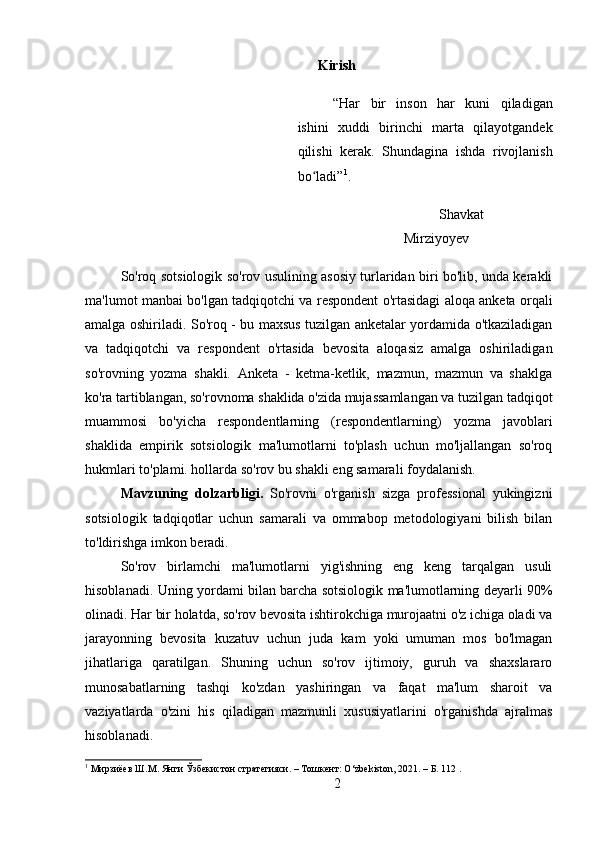 Kirish
“Har   bir   inson   har   kuni   qiladigan
ishini   xuddi   birinchi   marta   qilayotgandek
qilishi   kerak.   Shundagina   ishda   rivojlanish
bo ladi”ʻ 1
.
Shavkat
Mirziyoyev
So'roq sotsiologik so'rov usulining asosiy turlaridan biri bo'lib, unda kerakli
ma'lumot manbai bo'lgan tadqiqotchi va respondent o'rtasidagi aloqa anketa orqali
amalga oshiriladi. So'roq - bu maxsus tuzilgan anketalar yordamida o'tkaziladigan
va   tadqiqotchi   va   respondent   o'rtasida   bevosita   aloqasiz   amalga   oshiriladigan
so'rovning   yozma   shakli.   Anketa   -   ketma-ketlik,   mazmun,   mazmun   va   shaklga
ko'ra tartiblangan, so'rovnoma shaklida o'zida mujassamlangan va tuzilgan tadqiqot
muammosi   bo'yicha   respondentlarning   (respondentlarning)   yozma   javoblari
shaklida   empirik   sotsiologik   ma'lumotlarni   to'plash   uchun   mo'ljallangan   so'roq
hukmlari to'plami. hollarda so'rov bu shakli eng samarali foydalanish.
Mavzuning   dolzarbligi.   So'rovni   o'rganish   sizga   professional   yukingizni
sotsiologik   tadqiqotlar   uchun   samarali   va   ommabop   metodologiyani   bilish   bilan
to'ldirishga imkon beradi.
So'rov   birlamchi   ma'lumotlarni   yig'ishning   eng   keng   tarqalgan   usuli
hisoblanadi. Uning yordami bilan barcha sotsiologik ma'lumotlarning deyarli 90%
olinadi. Har bir holatda, so'rov bevosita ishtirokchiga murojaatni o'z ichiga oladi va
jarayonning   bevosita   kuzatuv   uchun   juda   kam   yoki   umuman   mos   bo'lmagan
jihatlariga   qaratilgan.   Shuning   uchun   so'rov   ijtimoiy,   guruh   va   shaxslararo
munosabatlarning   tashqi   ko'zdan   yashiringan   va   faqat   ma'lum   sharoit   va
vaziyatlarda   o'zini   his   qiladigan   mazmunli   xususiyatlarini   o'rganishda   ajralmas
hisoblanadi.
1
 Мирзиёев Ш.М. Янги Ўзбекистон стратегияси. – Тошкент: O‘zbekiston, 2021. – Б. 112 .
2