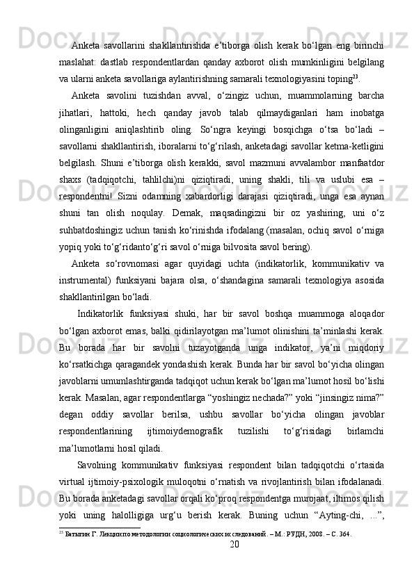 Anketa   savollarini   shakllantirishda   e’tiborga   olish   kerak   bo‘lgan   eng   birinchi
maslahat:   dastlab   respondentlardan   qanday   axborot   olish   mumkinligini   belgilang
va ularni anketa savollariga aylantirishning samarali texnologiyasini toping 23
. 
Anketa   savolini   tuzishdan   avval,   o‘zingiz   uchun,   muammolarning   barcha
jihatlari,   hattoki,   hech   qanday   javob   talab   qilmaydiganlari   ham   inobatga
olinganligini   aniqlashtirib   oling.   So‘ngra   keyingi   bosqichga   o‘tsa   bo‘ladi   –
savollarni shakllantirish, iboralarni to‘g‘rilash, anketadagi savollar ketma-ketligini
belgilash.   Shuni   e’tiborga   olish   kerakki,   savol   mazmuni   avvalambor   manfaatdor
shaxs   (tadqiqotchi,   tahlilchi)ni   qiziqtiradi,   uning   shakli,   tili   va   uslubi   esa   –
respondentni!   Sizni   odamning   xabardorligi   darajasi   qiziqtiradi,   unga   esa   aynan
shuni   tan   olish   noqulay.   Demak,   maqsadingizni   bir   oz   yashiring,   uni   o‘z
suhbatdoshingiz uchun tanish ko‘rinishda ifodalang (masalan, ochiq savol o‘rniga
yopiq yoki to‘g‘ridanto‘g‘ri savol o‘rniga bilvosita savol bering). 
Anketa   so‘rovnomasi   agar   quyidagi   uchta   (indikatorlik,   kommunikativ   va
instrumental)   funksiyani   bajara   olsa,   o‘shandagina   samarali   texnologiya   asosida
shakllantirilgan bo‘ladi.
  Indikatorlik   funksiyasi   shuki,   har   bir   savol   boshqa   muammoga   aloqador
bo‘lgan axborot  emas, balki qidirilayotgan ma’lumot olinishini ta’minlashi  kerak.
Bu   borada   har   bir   savolni   tuzayotganda   unga   indikator,   ya’ni   miqdoriy
ko‘rsatkichga qaragandek yondashish kerak. Bunda har bir savol bo‘yicha olingan
javoblarni umumlashtirganda tadqiqot uchun kerak bo‘lgan ma’lumot hosil bo‘lishi
kerak. Masalan, agar respondentlarga “yoshingiz nechada?” yoki “jinsingiz nima?”
degan   oddiy   savollar   berilsa,   ushbu   savollar   bo‘yicha   olingan   javoblar
respondentlarining   ijtimoiydemografik   tuzilishi   to‘g‘risidagi   birlamchi
ma’lumotlarni hosil qiladi.
  Savolning   kommunikativ   funksiyasi   respondent   bilan   tadqiqotchi   o‘rtasida
virtual   ijtimoiy-psixologik   muloqotni   o‘rnatish   va   rivojlantirish   bilan   ifodalanadi.
Bu borada anketadagi savollar orqali ko‘proq respondentga murojaat, iltimos qilish
yoki   uning   halolligiga   urg‘u   berish   kerak.   Buning   uchun   “Ayting-chi,   ...”,
23
 Батыгин Г. Лекции по методологии социологических исследований. – М.: РУДН, 2008. – C. 364.
20 