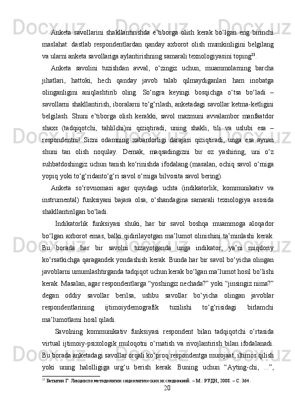 Anketa   savollarini   shakllantirishda   e’tiborga   olish   kerak   bo‘lgan   eng   birinchi
maslahat:   dastlab   respondentlardan   qanday   axborot   olish   mumkinligini   belgilang
va ularni anketa savollariga aylantirishning samarali texnologiyasini toping 23
. 
Anketa   savolini   tuzishdan   avval,   o‘zingiz   uchun,   muammolarning   barcha
jihatlari,   hattoki,   hech   qanday   javob   talab   qilmaydiganlari   ham   inobatga
olinganligini   aniqlashtirib   oling.   So‘ngra   keyingi   bosqichga   o‘tsa   bo‘ladi   –
savollarni shakllantirish, iboralarni to‘g‘rilash, anketadagi savollar ketma-ketligini
belgilash.   Shuni   e’tiborga   olish   kerakki,   savol   mazmuni   avvalambor   manfaatdor
shaxs   (tadqiqotchi,   tahlilchi)ni   qiziqtiradi,   uning   shakli,   tili   va   uslubi   esa   –
respondentni!   Sizni   odamning   xabardorligi   darajasi   qiziqtiradi,   unga   esa   aynan
shuni   tan   olish   noqulay.   Demak,   maqsadingizni   bir   oz   yashiring,   uni   o‘z
suhbatdoshingiz uchun tanish ko‘rinishda ifodalang (masalan, ochiq savol o‘rniga
yopiq yoki to‘g‘ridanto‘g‘ri savol o‘rniga bilvosita savol bering). 
Anketa   so‘rovnomasi   agar   quyidagi   uchta   (indikatorlik,   kommunikativ   va
instrumental)   funksiyani   bajara   olsa,   o‘shandagina   samarali   texnologiya   asosida
shakllantirilgan bo‘ladi.
  Indikatorlik   funksiyasi   shuki,   har   bir   savol   boshqa   muammoga   aloqador
bo‘lgan axborot  emas, balki qidirilayotgan ma’lumot olinishini ta’minlashi  kerak.
Bu   borada   har   bir   savolni   tuzayotganda   unga   indikator,   ya’ni   miqdoriy
ko‘rsatkichga qaragandek yondashish kerak. Bunda har bir savol bo‘yicha olingan
javoblarni umumlashtirganda tadqiqot uchun kerak bo‘lgan ma’lumot hosil bo‘lishi
kerak. Masalan, agar respondentlarga “yoshingiz nechada?” yoki “jinsingiz nima?”
degan   oddiy   savollar   berilsa,   ushbu   savollar   bo‘yicha   olingan   javoblar
respondentlarining   ijtimoiydemografik   tuzilishi   to‘g‘risidagi   birlamchi
ma’lumotlarni hosil qiladi.
  Savolning   kommunikativ   funksiyasi   respondent   bilan   tadqiqotchi   o‘rtasida
virtual   ijtimoiy-psixologik   muloqotni   o‘rnatish   va   rivojlantirish   bilan   ifodalanadi.
Bu borada anketadagi savollar orqali ko‘proq respondentga murojaat, iltimos qilish
yoki   uning   halolligiga   urg‘u   berish   kerak.   Buning   uchun   “Ayting-chi,   ...”,
23
 Батыгин Г. Лекции по методологии социологических исследований. – М.: РУДН, 2008. – C. 364.
20