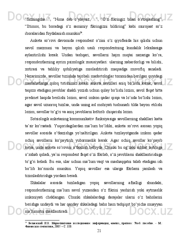 “Sizningcha...”,   “Nima   deb   o‘ylaysiz,   ...”,   “O‘z   fikringiz   bilan   o‘rtoqlashing”,
“Iltimos,   bu   boradagi   o‘z   samimiy   fikringizni   bildiring”   kabi   murojaat   so‘z
iboralaridan foydalanish mumkin 24
.
Anketa   so‘rovi   davomida   respondent   o‘zini   o‘z   qiyofasida   his   qilishi   uchun
savol   mazmuni   va   bayon   qilish   usuli   respondentning   kundalik   leksikasiga
aylantirilishi   kerak.   Undan   tashqari,   savollarni   hajm   nuqtai   nazariga   ko‘ra,
respondentlarning ayrim psixologik xususiyatlari: ularning xabardorligi va bilishi,
xotirasi   va   tahliliy   qobiliyatiga   moslashtirish   maqsadga   muvofiq   sanaladi.
Nazarimizda, savollar tuzishda tajribali marketologlar tomonidan berilgan quyidagi
maslahatlarga   quloq   tutishimiz   kerak:   anketa   savollari   aniq   bo‘lishi   kerak;   savol
taqozo etadigan javoblar shakli yozish uchun qulay bo‘lishi lozim; savol faqat bitta
predmet haqida berilishi lozim; savol imkon qadar qisqa va lo‘nda bo‘lishi lozim,
agar savol uzunroq tuzilsa, unda uning asl mohiyati tushunarli tilda bayon etilishi
lozim; savollar to‘g‘ri va aniq javoblarni keltirib chiqarishi lozim.
Sotsiologik anketaning kommunikativ funksiyasiga savollarning shakllari katta
ta’sir   ko‘rsatadi.   Yuqoridagilardan   ma’lum   bo‘ldiki,   anketa   so‘rovi   asosan   yopiq
savollar   asosida   o‘tkazishga   yo‘naltirilgan.   Anketa   tuzilayotganda   imkon   qadar
ochiq   savollarni   ko‘paytirib   yubormaslik   kerak.   Agar   ochiq   savollar   ko‘payib
ketsa, unda anketa so‘rovini o‘tkazish befoyda. Chunki bu og‘zaki suhbat tartibiga
o‘xshab qoladi, ya’ni respondent faqat o‘zi fikrlab, o‘zi javoblarni shakllantirishiga
to‘g‘ri  keladi. Bu esa, ular  uchun ma’lum  vaqt  va mashaqqatni  talab etadigan ish
bo‘lib   ko‘rinishi   mumkin.   Yopiq   savollar   esa   ularga   fikrlarni   jamlash   va
tizimlashtirishga yordam beradi.
Shkalalar   asosida   tuziladigan   yopiq   savollarning   afzalligi   shundaki,
respondentlarning   ma’lum   savol   yuzasidan   o‘z   fikrini   yashirish   yoki   aytmaslik
imkoniyati   cheklangan.   Chunki   shkalalardagi   darajalar   ularni   o‘z   baholarini
berishga undaydi va har qanday shkaladagi  baho ham tadqiqot bo‘yicha muayyan
ma’lumotni shakllantiradi. 
24
  Беляевский   И.К.   Маркетинговые   исследование:   информация,   анализ,   прогноз:   Учеб.   пособие.   -   М.:
Финансы и статистика, 2005 – C. 320.
21 