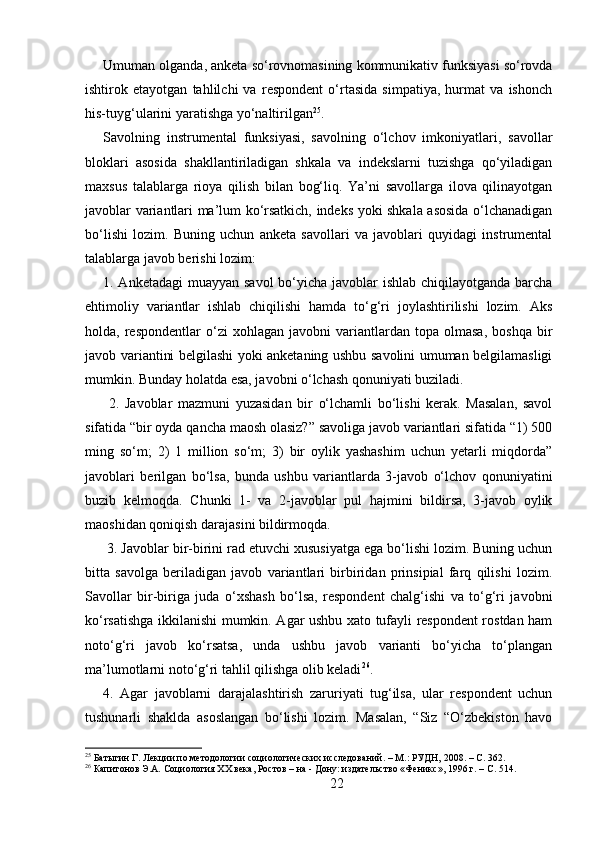 Umuman olganda, anketa so‘rovnomasining kommunikativ funksiyasi so‘rovda
ishtirok   etayotgan   tahlilchi   va   respondent   o‘rtasida   simpatiya,   hurmat   va   ishonch
his-tuyg‘ularini yaratishga yo‘naltirilgan 25
. 
Savolning   instrumental   funksiyasi,   savolning   o‘lchov   imkoniyatlari,   savollar
bloklari   asosida   shakllantiriladigan   shkala   va   indekslarni   tuzishga   qo‘yiladigan
maxsus   talablarga   rioya   qilish   bilan   bog‘liq.   Ya’ni   savollarga   ilova   qilinayotgan
javoblar variantlari ma’lum ko‘rsatkich, indeks yoki shkala asosida o‘lchanadigan
bo‘lishi   lozim.   Buning   uchun   anketa   savollari   va   javoblari   quyidagi   instrumental
talablarga javob berishi lozim: 
1. Anketadagi  muayyan savol  bo‘yicha javoblar  ishlab chiqilayotganda barcha
ehtimoliy   variantlar   ishlab   chiqilishi   hamda   to‘g‘ri   joylashtirilishi   lozim.   Aks
holda,  respondentlar   o‘zi   xohlagan   javobni   variantlardan  topa   olmasa,   boshqa   bir
javob variantini belgilashi yoki anketaning ushbu savolini umuman belgilamasligi
mumkin. Bunday holatda esa, javobni o‘lchash qonuniyati buziladi.
  2.   Javoblar   mazmuni   yuzasidan   bir   o‘lchamli   bo‘lishi   kerak.   Masalan,   savol
sifatida “bir oyda qancha maosh olasiz?” savoliga javob variantlari sifatida “1) 500
ming   so‘m;   2)   1   million   so‘m;   3)   bir   oylik   yashashim   uchun   yetarli   miqdorda”
javoblari   berilgan   bo‘lsa,   bunda   ushbu   variantlarda   3-javob   o‘lchov   qonuniyatini
buzib   kelmoqda.   Chunki   1-   va   2-javoblar   pul   hajmini   bildirsa,   3-javob   oylik
maoshidan qoniqish darajasini bildirmoqda.
 3. Javoblar bir-birini rad etuvchi xususiyatga ega bo‘lishi lozim. Buning uchun
bitta   savolga   beriladigan   javob   variantlari   birbiridan   prinsipial   farq   qilishi   lozim.
Savollar   bir-biriga   juda   o‘xshash   bo‘lsa,   respondent   chalg‘ishi   va   to‘g‘ri   javobni
ko‘rsatishga ikkilanishi mumkin. Agar ushbu xato tufayli respondent rostdan ham
noto‘g‘ri   javob   ko‘rsatsa,   unda   ushbu   javob   varianti   bo‘yicha   to‘plangan
ma’lumotlarni noto‘g‘ri tahlil qilishga olib keladi 26
. 
4.   Agar   javoblarni   darajalashtirish   zaruriyati   tug‘ilsa,   ular   respondent   uchun
tushunarli   shaklda   asoslangan   bo‘lishi   lozim.   Masalan,   “Siz   “O‘zbekiston   havo
25
 Батыгин Г. Лекции по методологии социологических исследований. – М.: РУДН, 2008. – C. 362.
26
 Капитонов Э.А. Социология XX века, Ростов – на - Дону: издательство «Феникс», 1996 г. – C. 514.
22 