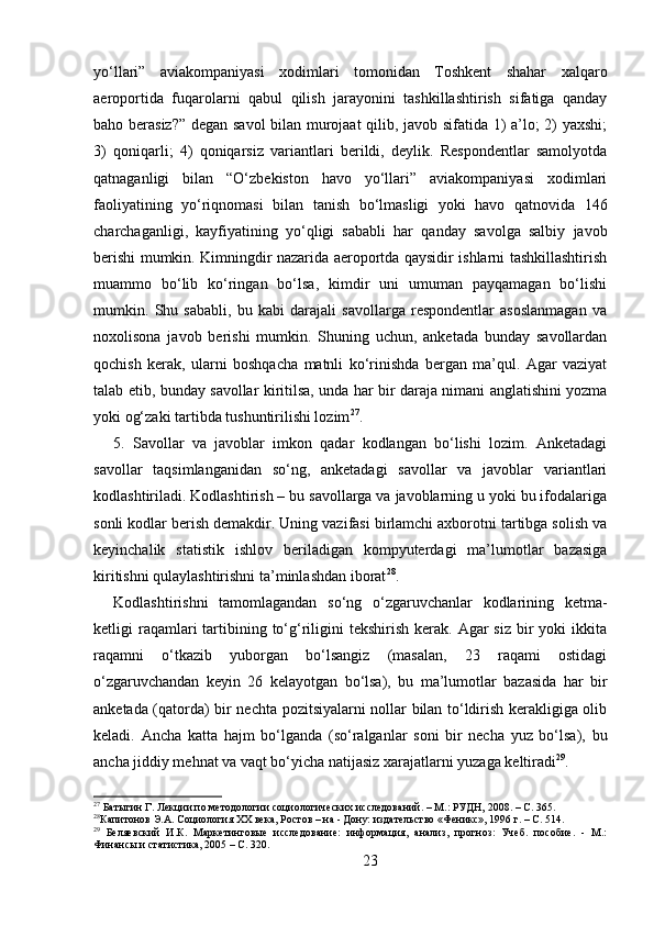 yo‘llari”   aviakompaniyasi   xodimlari   tomonidan   Toshkent   shahar   xalqaro
aeroportida   fuqarolarni   qabul   qilish   jarayonini   tashkillashtirish   sifatiga   qanday
baho berasiz?” degan savol  bilan murojaat qilib, javob sifatida 1) a’lo; 2) yaxshi;
3)   qoniqarli;   4)   qoniqarsiz   variantlari   berildi,   deylik.   Respondentlar   samolyotda
qatnaganligi   bilan   “O‘zbekiston   havo   yo‘llari”   aviakompaniyasi   xodimlari
faoliyatining   yo‘riqnomasi   bilan   tanish   bo‘lmasligi   yoki   havo   qatnovida   146
charchaganligi,   kayfiyatining   yo‘qligi   sababli   har   qanday   savolga   salbiy   javob
berishi mumkin. Kimningdir nazarida aeroportda qaysidir ishlarni tashkillashtirish
muammo   bo‘lib   ko‘ringan   bo‘lsa,   kimdir   uni   umuman   payqamagan   bo‘lishi
mumkin.   Shu   sababli,   bu   kabi   darajali   savollarga   respondentlar   asoslanmagan   va
noxolisona   javob   berishi   mumkin.   Shuning   uchun,   anketada   bunday   savollardan
qochish   kerak,   ularni   boshqacha   matnli   ko‘rinishda   bergan   ma’qul.   Agar   vaziyat
talab etib, bunday savollar kiritilsa, unda har bir daraja nimani anglatishini yozma
yoki og‘zaki tartibda tushuntirilishi lozim 27
. 
5.   Savollar   va   javoblar   imkon   qadar   kodlangan   bo‘lishi   lozim.   Anketadagi
savollar   taqsimlanganidan   so‘ng,   anketadagi   savollar   va   javoblar   variantlari
kodlashtiriladi. Kodlashtirish – bu savollarga va javoblarning u yoki bu ifodalariga
sonli kodlar berish demakdir. Uning vazifasi birlamchi axborotni tartibga solish va
keyinchalik   statistik   ishlov   beriladigan   kompyuterdagi   ma’lumotlar   bazasiga
kiritishni qulaylashtirishni ta’minlashdan iborat 28
. 
Kodlashtirishni   tamomlagandan   so‘ng   o‘zgaruvchanlar   kodlarining   ketma-
ketligi  raqamlari  tartibining  to‘g‘riligini   tekshirish  kerak.  Agar  siz  bir  yoki   ikkita
raqamni   o‘tkazib   yuborgan   bo‘lsangiz   (masalan,   23   raqami   ostidagi
o‘zgaruvchandan   keyin   26   kelayotgan   bo‘lsa),   bu   ma’lumotlar   bazasida   har   bir
anketada (qatorda) bir nechta pozitsiyalarni nollar bilan to‘ldirish kerakligiga olib
keladi.   Ancha   katta   hajm   bo‘lganda   (so‘ralganlar   soni   bir   necha   yuz   bo‘lsa),   bu
ancha jiddiy mehnat va vaqt bo‘yicha natijasiz xarajatlarni yuzaga keltiradi 29
.
27
 Батыгин Г. Лекции по методологии социологических исследований. – М.: РУДН, 2008. – C. 365.
28
Капитонов Э.А. Социология XX века, Ростов – на - Дону: издательство «Феникс», 1996 г. – C. 514.
29
  Беляевский   И.К.   Маркетинговые   исследование:   информация,   анализ,   прогноз:   Учеб.   пособие.   -   М.:
Финансы и статистика, 2005 – C. 320.
23 