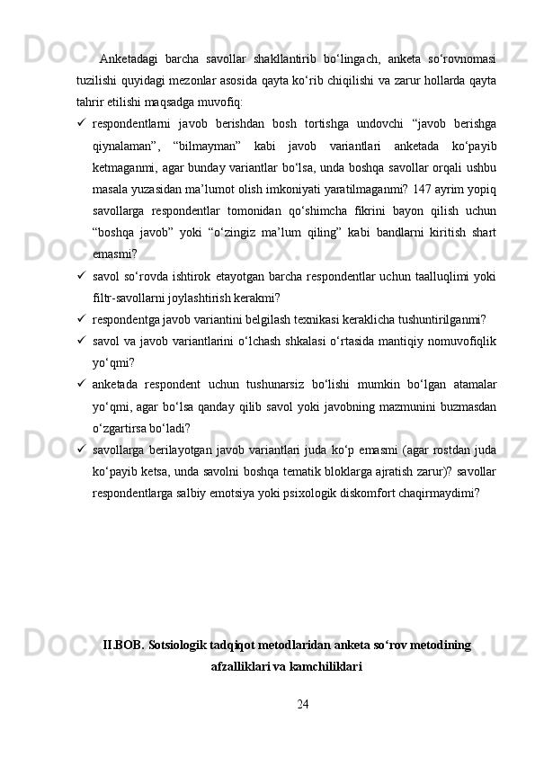   Anketadagi   barcha   savollar   shakllantirib   bo‘lingach,   anketa   so‘rovnomasi
tuzilishi quyidagi mezonlar asosida qayta ko‘rib chiqilishi va zarur hollarda qayta
tahrir etilishi maqsadga muvofiq:
 respondentlarni   javob   berishdan   bosh   tortishga   undovchi   “javob   berishga
qiynalaman”,   “bilmayman”   kabi   javob   variantlari   anketada   ko‘payib
ketmaganmi, agar bunday variantlar bo‘lsa, unda boshqa savollar orqali ushbu
masala yuzasidan ma’lumot olish imkoniyati yaratilmaganmi? 147 ayrim yopiq
savollarga   respondentlar   tomonidan   qo‘shimcha   fikrini   bayon   qilish   uchun
“boshqa   javob”   yoki   “o‘zingiz   ma’lum   qiling”   kabi   bandlarni   kiritish   shart
emasmi? 
 savol   so‘rovda  ishtirok   etayotgan  barcha   respondentlar   uchun   taalluqlimi   yoki
filtr-savollarni joylashtirish kerakmi? 
 respondentga javob variantini belgilash texnikasi keraklicha tushuntirilganmi? 
 savol   va  javob variantlarini   o‘lchash   shkalasi  o‘rtasida   mantiqiy nomuvofiqlik
yo‘qmi? 
 anketada   respondent   uchun   tushunarsiz   bo‘lishi   mumkin   bo‘lgan   atamalar
yo‘qmi,  agar  bo‘lsa  qanday   qilib  savol   yoki   javobning  mazmunini   buzmasdan
o‘zgartirsa bo‘ladi? 
 savollarga   berilayotgan   javob   variantlari   juda   ko‘p   emasmi   (agar   rostdan   juda
ko‘payib ketsa, unda savolni boshqa tematik bloklarga ajratish zarur)? savollar
respondentlarga salbiy emotsiya yoki psixologik diskomfort chaqirmaydimi?
     
II.BOB. Sotsiologik tadqiqot metodlaridan anketa so rov metodiningʻ
afzalliklari va kamchiliklari
24 