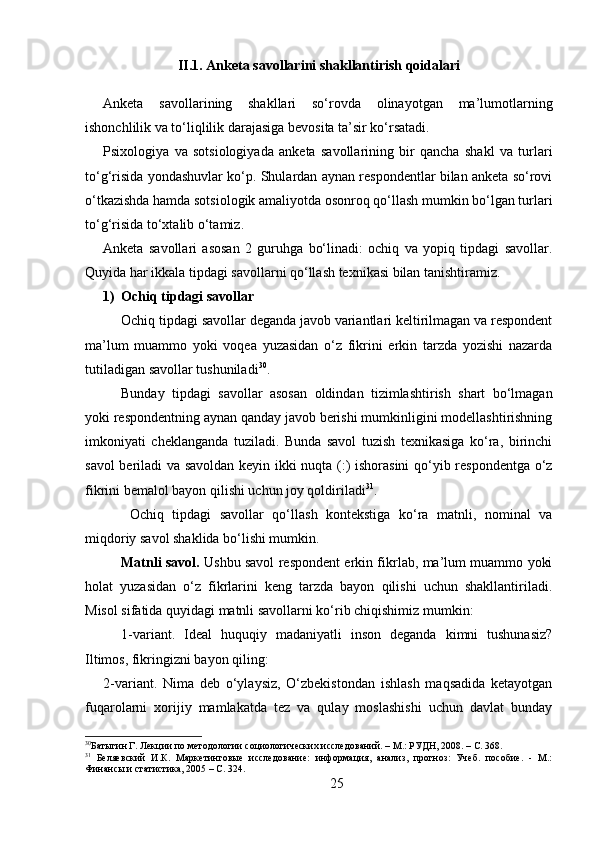 II.1. Anketa savollarini shakllantirish qoidalari
Anketa   savollarining   shakllari   so‘rovda   olinayotgan   ma’lumotlarning
ishonchlilik va to‘liqlilik darajasiga bevosita ta’sir ko‘rsatadi.
Psixologiya   va   sotsiologiyada   anketa   savollarining   bir   qancha   shakl   va   turlari
to‘g‘risida yondashuvlar ko‘p. Shulardan aynan respondentlar bilan anketa so‘rovi
o‘tkazishda hamda sotsiologik amaliyotda osonroq qo‘llash mumkin bo‘lgan turlari
to‘g‘risida to‘xtalib o‘tamiz. 
Anketa   savollari   asosan   2   guruhga   bo‘linadi:   ochiq   va   yopiq   tipdagi   savollar.
Quyida har ikkala tipdagi savollarni qo‘llash texnikasi bilan tanishtiramiz.
1) Ochiq tipdagi savollar
Ochiq tipdagi savollar deganda javob variantlari keltirilmagan va respondent
ma’lum   muammo   yoki   voqea   yuzasidan   o‘z   fikrini   erkin   tarzda   yozishi   nazarda
tutiladigan savollar tushuniladi 30
. 
Bunday   tipdagi   savollar   asosan   oldindan   tizimlashtirish   shart   bo‘lmagan
yoki respondentning aynan qanday javob berishi mumkinligini modellashtirishning
imkoniyati   cheklanganda   tuziladi.   Bunda   savol   tuzish   texnikasiga   ko‘ra,   birinchi
savol beriladi va savoldan keyin ikki nuqta (:) ishorasini  qo‘yib respondentga o‘z
fikrini bemalol bayon qilishi uchun joy qoldiriladi 31
.
  Ochiq   tipdagi   savollar   qo‘llash   kontekstiga   ko‘ra   matnli,   nominal   va
miqdoriy savol shaklida bo‘lishi mumkin. 
Matnli savol.   Ushbu savol respondent erkin fikrlab, ma’lum muammo yoki
holat   yuzasidan   o‘z   fikrlarini   keng   tarzda   bayon   qilishi   uchun   shakllantiriladi.
Misol sifatida quyidagi matnli savollarni ko‘rib chiqishimiz mumkin:
1-variant.   Ideal   huquqiy   madaniyatli   inson   deganda   kimni   tushunasiz?
Iltimos, fikringizni bayon qiling: 
2-variant.   Nima   deb   o‘ylaysiz,   O‘zbekistondan   ishlash   maqsadida   ketayotgan
fuqarolarni   xorijiy   mamlakatda   tez   va   qulay   moslashishi   uchun   davlat   bunday
30
Батыгин Г. Лекции по методологии социологических исследований. – М.: РУДН, 2008. – C. 368.
31
  Беляевский   И.К.   Маркетинговые   исследование:   информация,   анализ,   прогноз:   Учеб.   пособие.   -   М.:
Финансы и статистика, 2005 – C. 324.
25 