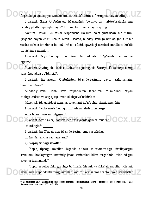 fuqarolarga qanday yordam ko‘rsatishi kerak? Iltimos, fikringizni bayon qiling
3-variant.   Sizni   O‘zbekiston   telekanalida   berilayotgan   teleko‘rsatuvlarning
qanday jihatlari qoniqtirmaydi? Iltimos, fikringizni bayon qiling: 
Nominal   savol.   Bu   savol   respondent   ma’lum   holat   yuzasidan   o‘z   fikrini
qisqacha   bayon   etishi   uchun   kerak.   Odatda,   bunday   savolga   beriladigan   fikr   bir
nechta so‘zlardan iborat bo‘ladi. Misol sifatida quyidagi nominal savollarni ko‘rib
chiqishimiz mumkin: 
1-variant.   Qaysi   huquqni   muhofaza   qilish   idoralari   to‘g‘risida   ma’lumotga
egasiz?:
2-variant.   Ayting-chi,   ishlash   uchun   ketganingizda   Rossiya   Federatsiyasining
qaysi hududida bo‘ldingiz?: 
3-variant.   Siz   asosan   O‘zbekiston   televideniesining   qaysi   telekanallarini
tomosha qilasiz? 
Miqdoriy   savol.   Ushbu   savol   respondentni   faqat   ma’lum   miqdorni   bayon
etishga undash va eng qisqa javob olishga yo‘naltiriladi. 
Misol sifatida quyidagi nominal savollarni ko‘rib chiqishimiz mumkin:
1-variant. Necha marta huquqni muhofaza qilish idoralariga
ariza bilan murojaat qilgansiz?: ___________
2-variant. Ayting-chi, Rossiya Federatsiyasida qancha muddat
ishladingiz?: ______
3-variant. Siz O‘zbekiston televideniesini tomosha qilishga
bir kunda qancha vaqt ajratasiz? ___________
2) Yopiq tipdagi savollar 
Yopiq   tipdagi   savollar   deganda   anketa   so‘rovnomasiga   kiritilayotgan
savollarni   kutilayotgan   taxminiy   javob   variantlari   bilan   birgalikda   keltiriladigan
savollar tushuniladi 32
. 
Yopiq savollar  ikki  guruhga  bo‘linadi:   klassik  va  shkalali   savollar.  Klassik
savollarda respondentlarning javoblari ko‘proq o‘ziga xos shablon yoki standartlar
32
  Беляевский   И.К.   Маркетинговые   исследование:   информация,   анализ,   прогноз:   Учеб.   пособие.   -   М.:
Финансы и статистика, 2005 – C. 324.
26 