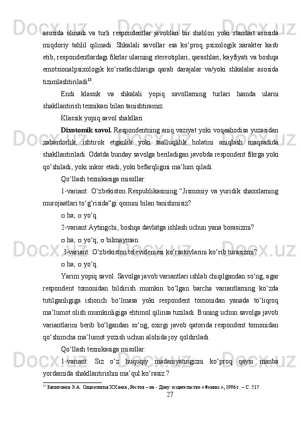 asosida   olinadi   va   turli   respondentlar   javoblari   bir   shablon   yoki   standart   asosida
miqdoriy   tahlil   qilinadi.   Shkalali   savollar   esa   ko‘proq   psixologik   xarakter   kasb
etib, respondentlardagi fikrlar ularning stereotiplari, qarashlari, kayfiyati va boshqa
emotsionalpsixologik   ko‘rsatkichlariga   qarab   darajalar   va/yoki   shkalalar   asosida
tizimlashtiriladi 33
. 
Endi   klassik   va   shkalali   yopiq   savollarning   turlari   hamda   ularni
shakllantirish texnikasi bilan tanishtiramiz.
Klassik yopiq savol shakllari
Dixotomik savol.  Respondentning aniq vaziyat yoki voqeahodisa yuzasidan
xabardorlik,   ishtirok   etganlik   yoki   taalluqlilik   holatini   aniqlash   maqsadida
shakllantiriladi. Odatda bunday savolga beriladigan javobda respondent fikrga yoki
qo‘shiladi, yoki inkor etadi, yoki befarqligini ma’lum qiladi. 
Qo‘llash texnikasiga misollar: 
1-variant:   O‘zbekiston   Respublikasining   “Jismoniy   va  yuridik  shaxslarning
murojaatlari to‘g‘risida”gi qonuni bilan tanishmisiz? 
□ ha; □ yo‘q.
2-variant:Aytingchi, boshqa davlatga ishlash uchun yana borasizmi? 
□ ha; □ yo‘q; □ bilmayman.
 3-variant: O‘zbekiston televideniesi ko‘rsatuvlarini ko‘rib turasizmi? 
□ ha; □ yo‘q.
Yarim yopiq savol. Savolga javob variantlari ishlab chiqilgandan so‘ng, agar
respondent   tomonidan   bildirish   mumkin   bo‘lgan   barcha   variantlarning   ko‘zda
tutilganligiga   ishonch   bo‘lmasa   yoki   respondent   tomonidan   yanada   to‘liqroq
ma’lumot olish mumkinligiga ehtimol qilinsa tuziladi. Buning uchun savolga javob
variantlarini   berib   bo‘lgandan   so‘ng,   oxirgi   javob   qatorida   respondent   tomonidan
qo‘shimcha ma’lumot yozish uchun alohida joy qoldiriladi. 
Qo‘llash texnikasiga misollar: 
1-variant:   Siz   o‘z   huquqiy   madaniyatingizni   ko‘proq   qaysi   manba
yordamida shakllantirishni ma’qul ko‘rasiz ?
33
 Капитонов Э.А. Социология XX века, Ростов – на - Дону: издательство «Феникс», 1996 г. – C. 517.
27 