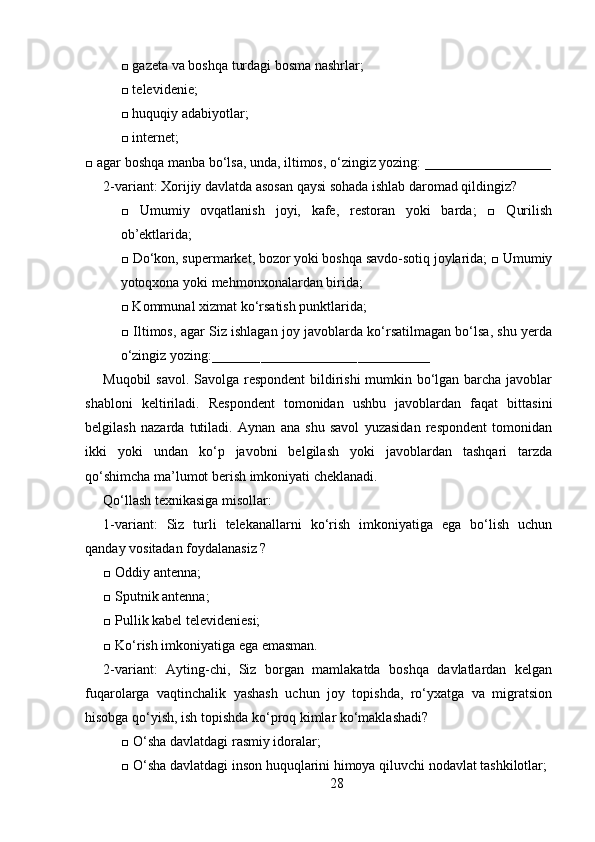 □ gazeta va boshqa turdagi bosma nashrlar; 
□ televidenie;
□ huquqiy adabiyotlar;
□ internet; 
□ agar boshqa manba bo‘lsa, unda, iltimos, o‘zingiz yozing: __________________
2-variant: Xorijiy davlatda asosan qaysi sohada ishlab daromad qildingiz? 
□   Umumiy   ovqatlanish   joyi,   kafe,   restoran   yoki   barda;   □   Qurilish
ob’ektlarida;
□ Do‘kon, supermarket, bozor yoki boshqa savdo-sotiq joylarida; □ Umumiy
yotoqxona yoki mehmonxonalardan birida; 
□ Kommunal xizmat ko‘rsatish punktlarida; 
□ Iltimos, agar Siz ishlagan joy javoblarda ko‘rsatilmagan bo‘lsa, shu yerda
o‘zingiz yozing:
______________________________________________________  
Muqobil  savol. Savolga respondent  bildirishi  mumkin bo‘lgan barcha javoblar
shabloni   keltiriladi.   Respondent   tomonidan   ushbu   javoblardan   faqat   bittasini
belgilash   nazarda   tutiladi.   Aynan   ana   shu   savol   yuzasidan   respondent   tomonidan
ikki   yoki   undan   ko‘p   javobni   belgilash   yoki   javoblardan   tashqari   tarzda
qo‘shimcha ma’lumot berish imkoniyati cheklanadi.
Qo‘llash texnikasiga misollar: 
1-variant:   Siz   turli   telekanallarni   ko‘rish   imkoniyatiga   ega   bo‘lish   uchun
qanday vositadan foydalanasiz ? 
□ Oddiy antenna; 
□ Sputnik antenna; 
□ Pullik kabel televideniesi; 
□ Ko‘rish imkoniyatiga ega emasman. 
2-variant:   Ayting-chi,   Siz   borgan   mamlakatda   boshqa   davlatlardan   kelgan
fuqarolarga   vaqtinchalik   yashash   uchun   joy   topishda,   ro‘yxatga   va   migratsion
hisobga qo‘yish, ish topishda ko‘proq kimlar ko‘maklashadi? 
□ O‘sha davlatdagi rasmiy idoralar; 
□ O‘sha davlatdagi inson huquqlarini himoya qiluvchi nodavlat tashkilotlar; 
28 