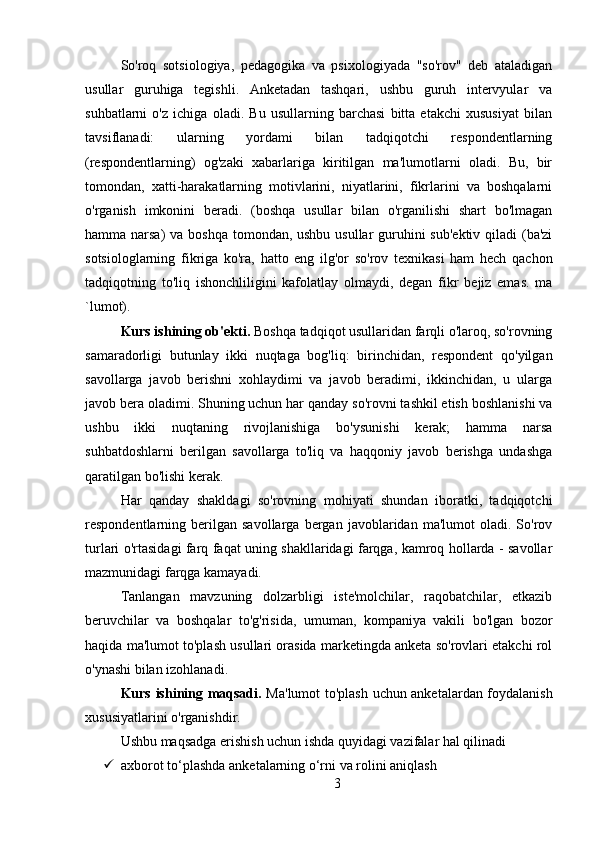 So'roq   sotsiologiya,   pedagogika   va   psixologiyada   "so'rov"   deb   ataladigan
usullar   guruhiga   tegishli.   Anketadan   tashqari,   ushbu   guruh   intervyular   va
suhbatlarni   o'z   ichiga   oladi.   Bu   usullarning   barchasi   bitta   etakchi   xususiyat   bilan
tavsiflanadi:   ularning   yordami   bilan   tadqiqotchi   respondentlarning
(respondentlarning)   og'zaki   xabarlariga   kiritilgan   ma'lumotlarni   oladi.   Bu,   bir
tomondan,   xatti-harakatlarning   motivlarini,   niyatlarini,   fikrlarini   va   boshqalarni
o'rganish   imkonini   beradi.   (boshqa   usullar   bilan   o'rganilishi   shart   bo'lmagan
hamma narsa)  va boshqa tomondan, ushbu usullar  guruhini  sub'ektiv qiladi (ba'zi
sotsiologlarning   fikriga   ko'ra,   hatto   eng   ilg'or   so'rov   texnikasi   ham   hech   qachon
tadqiqotning   to'liq   ishonchliligini   kafolatlay   olmaydi,   degan   fikr   bejiz   emas.   ma
`lumot).
Kurs ishining ob'ekti.  Boshqa tadqiqot usullaridan farqli o'laroq, so'rovning
samaradorligi   butunlay   ikki   nuqtaga   bog'liq:   birinchidan,   respondent   qo'yilgan
savollarga   javob   berishni   xohlaydimi   va   javob   beradimi,   ikkinchidan,   u   ularga
javob bera oladimi. Shuning uchun har qanday so'rovni tashkil etish boshlanishi va
ushbu   ikki   nuqtaning   rivojlanishiga   bo'ysunishi   kerak;   hamma   narsa
suhbatdoshlarni   berilgan   savollarga   to'liq   va   haqqoniy   javob   berishga   undashga
qaratilgan bo'lishi kerak.
Har   qanday   shakldagi   so'rovning   mohiyati   shundan   iboratki,   tadqiqotchi
respondentlarning  berilgan  savollarga   bergan   javoblaridan   ma'lumot   oladi.  So'rov
turlari o'rtasidagi farq faqat uning shakllaridagi farqga, kamroq hollarda - savollar
mazmunidagi farqga kamayadi.
Tanlangan   mavzuning   dolzarbligi   iste'molchilar,   raqobatchilar,   etkazib
beruvchilar   va   boshqalar   to'g'risida,   umuman,   kompaniya   vakili   bo'lgan   bozor
haqida ma'lumot to'plash usullari orasida marketingda anketa so'rovlari etakchi rol
o'ynashi bilan izohlanadi.
Kurs ishining maqsadi.   Ma'lumot to'plash uchun anketalardan foydalanish
xususiyatlarini o'rganishdir.
Ushbu maqsadga erishish uchun ishda quyidagi vazifalar hal qilinadi
 axborot to‘plashda anketalarning o‘rni va rolini aniqlash
3 