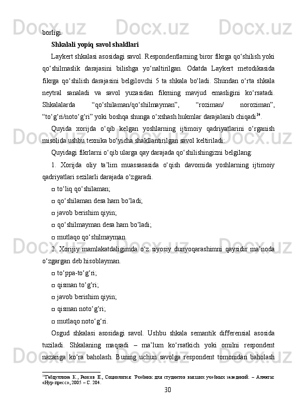 borligi. 
Shkalali yopiq savol shakllari 
Laykert shkalasi asosidagi savol. Respondentlarning biror fikrga qo‘shilish yoki
qo‘shilmaslik   darajasini   bilishga   yo‘naltirilgan.   Odatda   Laykert   metodikasida
fikrga   qo‘shilish   darajasini   belgilovchi   5   ta   shkala   bo‘ladi.   Shundan   o‘rta   shkala
neytral   sanaladi   va   savol   yuzasidan   fikrning   mavjud   emasligini   ko‘rsatadi.
Shkalalarda   “qo‘shilaman/qo‘shilmayman”,   “roziman/   noroziman”,
“to‘g‘ri/noto‘g‘ri” yoki boshqa shunga o‘xshash hukmlar darajalanib chiqadi 34
. 
Quyida   xorijda   o‘qib   kelgan   yoshlarning   ijtimoiy   qadriyatlarini   o‘rganish
misolida ushbu texnika bo‘yicha shakllantirilgan savol keltiriladi: 
Quyidagi fikrlarni o‘qib ularga qay darajada qo‘shilishingizni belgilang: 
1.   Xorijda   oliy   ta’lim   muassasasida   o‘qish   davomida   yoshlarning   ijtimoiy
qadriyatlari sezilarli darajada o‘zgaradi. 
□ to‘liq qo‘shilaman; 
□ qo‘shilaman desa ham bo‘ladi; 
□ javob berishim qiyin; 
□ qo‘shilmayman desa ham bo‘ladi; 
□ mutlaqo qo‘shilmayman. 
2.   Xorijiy   mamlakatdaligimda   o‘z   siyosiy   dunyoqarashimni   qaysidir   ma’noda
o‘zgargan deb hisoblayman. 
□ to‘ppa-to‘g‘ri; 
□ qisman to‘g‘ri; 
□ javob berishim qiyin; 
□ qisman noto‘g‘ri; 
□ mutlaqo noto‘g‘ri. 
Osgud   shkalasi   asosidagi   savol.   Ushbu   shkala   semantik   differensial   asosida
tuziladi.   Shkalaning   maqsadi   –   ma’lum   ko‘rsatkich   yoki   omilni   respondent
nazariga   ko‘ra   baholash.   Buning   uchun   savolga   respondent   tomonidan   baholash
34
Габдуллина   К.,   Раисов   Е.,   Социология:   Учебник   для   студентов   высших   учебных   заведений.   –   Алматы:
«Нур-пресс», 2005 – C. 204. 
30 