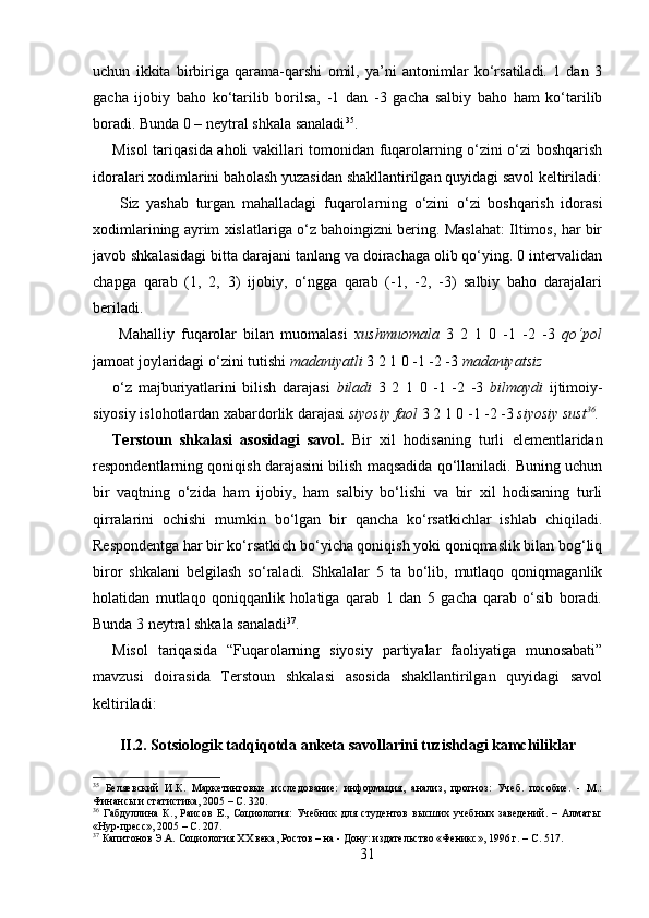 uchun   ikkita   birbiriga   qarama-qarshi   omil,   ya’ni   antonimlar   ko‘rsatiladi.   1   dan   3
gacha   ijobiy   baho   ko‘tarilib   borilsa,   -1   dan   -3   gacha   salbiy   baho   ham   ko‘tarilib
boradi. Bunda 0 – neytral shkala sanaladi 35
.
Misol tariqasida aholi vakillari tomonidan fuqarolarning o‘zini o‘zi boshqarish
idoralari xodimlarini baholash yuzasidan shakllantirilgan quyidagi savol keltiriladi:
  Siz   yashab   turgan   mahalladagi   fuqarolarning   o‘zini   o‘zi   boshqarish   idorasi
xodimlarining ayrim xislatlariga o‘z bahoingizni bering. Maslahat: Iltimos, har bir
javob shkalasidagi bitta darajani tanlang va doirachaga olib qo‘ying. 0 intervalidan
chapga   qarab   (1,   2,   3)   ijobiy,   o‘ngga   qarab   (-1,   -2,   -3)   salbiy   baho   darajalari
beriladi.
  Mahalliy   fuqarolar   bilan   muomalasi   xushmuomala   3   2   1   0   -1   -2   -3   qo‘pol
jamoat joylaridagi o‘zini tutishi  madaniyatli  3 2 1 0 -1 -2 -3  madaniyatsiz 
o‘z   majburiyatlarini   bilish   darajasi   biladi   3   2   1   0   -1   -2   -3   bilmaydi   ijtimoiy-
siyosiy islohotlardan xabardorlik darajasi  siyosiy faol  3 2 1 0 -1 -2 -3  siyosiy sust 36
.
Terstoun   shkalasi   asosidagi   savol.   Bir   xil   hodisaning   turli   elementlaridan
respondentlarning qoniqish darajasini bilish maqsadida qo‘llaniladi. Buning uchun
bir   vaqtning   o‘zida   ham   ijobiy,   ham   salbiy   bo‘lishi   va   bir   xil   hodisaning   turli
qirralarini   ochishi   mumkin   bo‘lgan   bir   qancha   ko‘rsatkichlar   ishlab   chiqiladi.
Respondentga har bir ko‘rsatkich bo‘yicha qoniqish yoki qoniqmaslik bilan bog‘liq
biror   shkalani   belgilash   so‘raladi.   Shkalalar   5   ta   bo‘lib,   mutlaqo   qoniqmaganlik
holatidan   mutlaqo   qoniqqanlik   holatiga   qarab   1   dan   5   gacha   qarab   o‘sib   boradi.
Bunda 3 neytral shkala sanaladi 37
. 
Misol   tariqasida   “Fuqarolarning   siyosiy   partiyalar   faoliyatiga   munosabati”
mavzusi   doirasida   Terstoun   shkalasi   asosida   shakllantirilgan   quyidagi   savol
keltiriladi:
II.2. Sotsiologik tadqiqotda anketa savollarini tuzishdagi kamchiliklar
35
  Беляевский   И.К.   Маркетинговые   исследование:   информация,   анализ,   прогноз:   Учеб.   пособие.   -   М.:
Финансы и статистика, 2005 – C. 320.
36
  Габдуллина   К.,   Раисов   Е.,   Социология:   Учебник   для   студентов   высших   учебных   заведений.   –   Алматы:
«Нур-пресс», 2005 – C. 207.
37
 Капитонов Э.А. Социология XX века, Ростов – на - Дону: издательство «Феникс», 1996 г. – C. 517.
31 