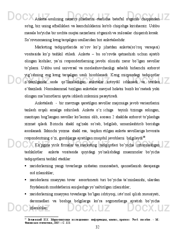 Anketa   usulining   nazariy   jihatlarini   etarlicha   batafsil   o'rganib   chiqqandan
so'ng, biz uning afzalliklari va kamchiliklarini ko'rib chiqishga kirishamiz. Ushbu
masala bo'yicha bir nechta nuqtai nazarlarni o'rganish va xulosalar chiqarish kerak.
So’rovnomaning keng tarqalgan usullaridan biri anketalashdir.
Marketing   tadqiqotlarida   so’rov   ko’p   jihatdan   anketa(so’roq   varaqasi)
vositasida   ko’p   tashkil   etiladi.   Anketa   –   bu   so’rovda   qatnashish   uchun   ajratib
olingan   kishilar,   ya’ni   respondentlarning   javobi   olinishi   zarur   bo’lgan   savollar
to’plami.   Ushbu   usul   universal   va   moslashuvchanligi   sababli   birlamchi   axborot
yig’ishning   eng   keng   tarqalgan   usuli   hisoblanadi.   Keng   miqyosdagi   tadqiqotlar
o’tkazilganda   unda   qo’llaniladigan   anketalar   astoydil   ishlanadi   va   testdan
o’tkaziladi. Nomukammal tuzilgan anketalar mavjud holatni buzib ko’rsatadi yoki
olingan ma’lumotlarni qayta ishlash imkonini pasaytiradi.
Anketalash   -  bir mavzuga qaratilgan savollar majmuiga javob variantlarini
tanlash   orqali   amalga   oshiriladi.   Anketa   o’z   ichiga     tayinli   tizimga   solingan,
mantiqan bog’langan savollar ko’lamini olib, asosan 2 shaklda axborot to’plashga
xizmat   qiladi.   Birinchi   shakl   og’zaki   so’rab,   belgilab,   umumlashtirib   borishga
asoslanadi. Ikkinchi yozma   shakl esa,   taqdim etilgan anketa savollariga bevosita
respondentning o’zi, guruhlarga ajratilgan muqobil javoblarni  belgilaydi 38
.
   Ko’pgina   yirik  firmalar   va  marketing    tadqiqotlari  bo’yicha    ixtisoslashgan
tashkilotlar     anketa   vositasida   quyidagi   yo’nalishdagi   muammolar   bo’yicha
tadqiqotlarni tashkil etadilar:
 xaridorlarning   yangi   tovarlarga   nisbatan   munosabati,   qanoatlanish   darajasiga
oid izlanishlar;
 xaridorlarni   muayyan   tovar     assortimenti   turi   bo’yicha   ta’minlanishi,   ulardan
foydalanish muddatlarini aniqlashga yo’naltirilgan izlanishlar;
 xaridorlarning muayyan tovarlarga bo’lgan ishtiyoqi, iste’mol qilish xususiyati,
daromadlari   va   boshqa   belgilarga   ko’ra   segmentlarga   ajratish   bo’yicha
izlanishlar;
38
  Беляевский   И.К.   Маркетинговые   исследование:   информация,   анализ,   прогноз:   Учеб.   пособие.   -   М.:
Финансы и статистика, 2005 – C. 323.
32 