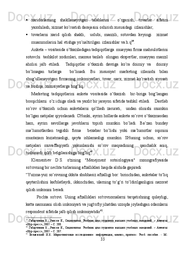  xaridorlarning   shakllanayotgan   talablarini     o’rganish,   tovarlar   sifatini
yaxshilash, xizmat ko’rsatish darajasini oshirish xususidagi  izlanishlar;
 tovarlarni   xarid   qilish   shakli,     uslubi,   manzili,   sotuvdan   keyingi     xizmat
muammolarini hal etishga yo’naltirilgan  izlanishlar va h.q 39
.
Anketa – vositasida o’tkaziladigan tadqiqotlarga  muayyan firma mahsulotlarini
sotuvchi   tashkilot  xodimlari, maxsus tanlab   olingan ekspertlar, muayyan manzil
aholisi   jalb   etiladi.     Tadqiqotlar   o’tkazish   davriga   ko’ra   doimiy   va     doimiy
bo’lmagan   turlarga     bo’linadi.   Bu   xususiyat   marketing   izlanishi   bilan
shug’ullanayotgan firmaning imkoniyatlari, tovar, narx, xizmat  ko’rsatish siyosati
va boshqa  xususiyatlarga bog’liq.
Marketing   tadqiqotlarini   anketa   vositasida   o’tkazish     bir-biriga   bog’langan
bosqichlarni  o’z ichiga oladi va yaxlit bir jarayon sifatida tashkil etiladi.    Dastlab
so’rov   o’tkazish   uchun   anketalarni   qo’llash   zarurati,     undan   olinishi   mumkin
bo’lgan natijalar qiyoslanadi. CHunki, ayrim hollarda anketa so’rovi o’tkazmasdan
ham,   ayrim   savollarga   javoblarni   topish   mumkin   bo’ladi.   Ba’zan   bunday
ma’lumotlardan   tegishli   firma     bexabar   bo’lishi   yoki   ma’lumotlar   oqimini
muntazam   kuzatmasligi,   qayta   ishlamasligi   mumkin.   SHuning   uchun,   so’rov
natijalari   muvaffaqiyatli   yakunlanishi   so’rov   maqsadining     qanchalik   aniq,
tushunarli qilib belgilanishiga bog’liq 40
.
Klementiev   D.S.   o'zining   "Menejment   sotsiologiyasi"   monografiyasida
so'rovning bir nechta turlarining afzalliklari haqida alohida gapiradi:
“Yuzma-yuz so‘rovning ikkita shubhasiz afzalligi bor: birinchidan, anketalar to‘liq
qaytarilishini   kafolatlaydi,   ikkinchidan,   ularning   to‘g‘ri   to‘ldirilganligini   nazorat
qilish imkonini beradi.
Pochta   so'rovi.   Uning   afzalliklari   so'rovnomalarni   tarqatishning   qulayligi,
katta namunani olish imkoniyati va jug'rofiy jihatdan uzoqda joylashgan odamlarni
respondent sifatida jalb qilish imkoniyatidir 41
.
39
  Габдуллина   К.,   Раисов   Е.,   Социология:   Учебник   для   студентов   высших   учебных   заведений.   –   Алматы:
«Нур-пресс», 2005 – C. 208.
40
  Габдуллина   К.,   Раисов   Е.,   Социология:   Учебник   для   студентов   высших   учебных   заведений.   –   Алматы:
«Нур-пресс», 2005 – C. 207.
41
  Беляевский   И.К.   Маркетинговые   исследование:   информация,   анализ,   прогноз:   Учеб.   пособие.   -   М.:
33 