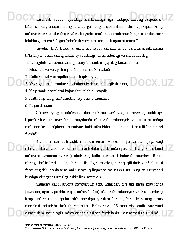 Tarqatish   so'rovi   quyidagi   afzalliklarga   ega:   tadqiqotchining   respondent
bilan   shaxsiy   aloqasi   uning   tadqiqotga   bo'lgan   qiziqishini   oshiradi,   respondentga
so'rovnomani to'ldirish qoidalari bo'yicha maslahat berish mumkin, respondentning
talablarga muvofiqligini baholash mumkin. mo‘ljallangan namuna.”
Tavokin   E.P.   Biroq,   u   umuman   so'roq   qilishning   bir   qancha   afzalliklarini
ta'kidlaydi: bular uning tashkiliy soddaligi, samaradorligi va samaradorligi.
 Shuningdek, so'rovnomaning ijobiy tomonlari quyidagilardan iborat:
1. Mustaqil va vaziyatning to'liq tasvirini ko'rsatadi;
2. Katta moddiy xarajatlarni talab qilmaydi;
3. Yig'ilgan ma'lumotlarni tizimlashtirish va tahlil qilish oson;
4. Ko'p sonli odamlarni bajarishni talab qilmaydi;
5. Katta hajmdagi ma'lumotlar to'planishi mumkin;
6. Bajarish oson.
O‘rganilayotgan   adabiyotlardan   ko‘rinib   turibdiki,   so‘rovning   soddaligi,
tejamkorligi,   so‘rovni   katta   maydonda   o‘tkazish   imkoniyati   va   katta   hajmdagi
ma’lumotlarni   to‘plash   imkoniyati   kabi   afzalliklari   haqida   turli   mualliflar   bir   xil
fikrda 42
.
Bu   bilan   rozi   bo'lmaslik   mumkin   emas.   Anketalar   yordamida   qisqa   vaqt
ichida nisbatan arzon va kam sonli anketalar yordamida (yoki pochta yoki matbuot
so'rovida   umuman   ularsiz)   aholining   katta   qismini   tekshirish   mumkin.   Biroq,
oldingi   bo'limlarda   allaqachon   bilib   olganimizdek,   so'roq   qilishning   afzalliklari
faqat   tegishli   qoidalarga   aniq   rioya   qilinganda   va   ushbu   usulning   xususiyatlari
hisobga olinganda amalga oshirilishi mumkin.
Shunday   qilib,   anketa   so'rovining   afzalliklaridan   biri   uni   katta   maydonda
(xususan, agar u pochta orqali so'rov bo'lsa) o'tkazish imkoniyatidir. Bu olimlarga
keng   ko'lamli   tadqiqotlar   olib   borishga   yordam   beradi,   buni   M.V.ning   ilmiy
maqolasi   misolida   ko'rish   mumkin.   Belozerova   "Zamonaviy   etnik   vaziyatni
o'rganishda sotsiologik so'rovlar natijalaridan foydalanish muammosi to'g'risida".
Финансы и статистика, 2005 – C. 324.
42
 Капитонов Э.А. Социология XX века, Ростов – на - Дону: издательство «Феникс», 1996 г. – C. 515.
34 