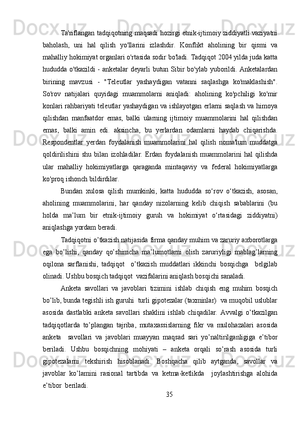 Ta'riflangan tadqiqotning maqsadi hozirgi etnik-ijtimoiy ziddiyatli vaziyatni
baholash,   uni   hal   qilish   yo'llarini   izlashdir.   Konflikt   aholining   bir   qismi   va
mahalliy hokimiyat organlari o'rtasida sodir bo'ladi. Tadqiqot 2004 yilda juda katta
hududda o'tkazildi  - anketalar deyarli butun Sibir bo'ylab yuborildi. Anketalardan
birining   mavzusi   -   "Teleutlar   yashaydigan   vatanni   saqlashga   ko'maklashish".
So'rov   natijalari   quyidagi   muammolarni   aniqladi:   aholining   ko'pchiligi   ko'mir
konlari rahbariyati teleutlar yashaydigan va ishlayotgan erlarni saqlash va himoya
qilishdan   manfaatdor   emas,   balki   ularning   ijtimoiy   muammolarini   hal   qilishdan
emas,   balki   amin   edi.   aksincha,   bu   yerlardan   odamlarni   haydab   chiqarishda.
Respondentlar   yerdan   foydalanish   muammolarini   hal   qilish   noma'lum   muddatga
qoldirilishini   shu   bilan   izohladilar.   Erdan   foydalanish   muammolarini   hal   qilishda
ular   mahalliy   hokimiyatlarga   qaraganda   mintaqaviy   va   federal   hokimiyatlarga
ko'proq ishonch bildirdilar.
Bundan   xulosa   qilish   mumkinki,   katta   hududda   so‘rov   o‘tkazish,   asosan,
aholining   muammolarini,   har   qanday   nizolarning   kelib   chiqish   sabablarini   (bu
holda   ma’lum   bir   etnik-ijtimoiy   guruh   va   hokimiyat   o‘rtasidagi   ziddiyatni)
aniqlashga yordam beradi.
Tadqiqotni o’tkazish natijasida firma qanday muhim va zaruriy axborotlarga
ega   bo’lishi,   qanday   qo’shimcha   ma’lumotlarni   olish   zaruriyligi   mablag’larning
oqilona   sarflanishi,   tadqiqot     o’tkazish   muddatlari   ikkinchi   bosqichga     belgilab
olinadi. Ushbu bosqich tadqiqot  vazifalarini aniqlash bosqichi sanaladi.
Anketa   savollari   va   javoblari   tizimini   ishlab   chiqish   eng   muhim   bosqich
bo’lib, bunda tegishli ish guruhi  turli gipotezalar (taxminlar)  va muqobil uslublar
asosida   dastlabki   anketa   savollari   shaklini   ishlab   chiqadilar.   Avvalgi   o’tkazilgan
tadqiqotlarda   to’plangan   tajriba,   mutaxassislarning   fikr   va   mulohazalari   asosida
anketa     savollari   va   javoblari   muayyan   maqsad   sari   yo’naltirilganligiga   e’tibor
beriladi.   Ushbu   bosqichning   mohiyati   –   anketa   orqali   so’rash   asosida   turli
gipotezalarni   tekshirish   hisoblanadi.   Boshqacha   qilib   aytganda,   savollar   va
javoblar   ko’lamini   rasional   tartibda   va   ketma-ketlikda     joylashtirishga   alohida
e’tibor  beriladi. 
35 