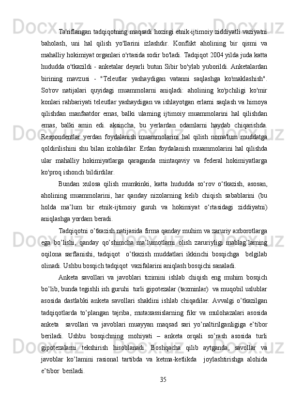 Ta'riflangan tadqiqotning maqsadi hozirgi etnik-ijtimoiy ziddiyatli vaziyatni
baholash,   uni   hal   qilish   yo'llarini   izlashdir.   Konflikt   aholining   bir   qismi   va
mahalliy hokimiyat organlari o'rtasida sodir bo'ladi. Tadqiqot 2004 yilda juda katta
hududda o'tkazildi  - anketalar deyarli butun Sibir bo'ylab yuborildi. Anketalardan
birining   mavzusi   -   "Teleutlar   yashaydigan   vatanni   saqlashga   ko'maklashish".
So'rov   natijalari   quyidagi   muammolarni   aniqladi:   aholining   ko'pchiligi   ko'mir
konlari rahbariyati teleutlar yashaydigan va ishlayotgan erlarni saqlash va himoya
qilishdan   manfaatdor   emas,   balki   ularning   ijtimoiy   muammolarini   hal   qilishdan
emas,   balki   amin   edi.   aksincha,   bu   yerlardan   odamlarni   haydab   chiqarishda.
Respondentlar   yerdan   foydalanish   muammolarini   hal   qilish   noma'lum   muddatga
qoldirilishini   shu   bilan   izohladilar.   Erdan   foydalanish   muammolarini   hal   qilishda
ular   mahalliy   hokimiyatlarga   qaraganda   mintaqaviy   va   federal   hokimiyatlarga
ko'proq ishonch bildirdilar.
Bundan   xulosa   qilish   mumkinki,   katta   hududda   so‘rov   o‘tkazish,   asosan,
aholining   muammolarini,   har   qanday   nizolarning   kelib   chiqish   sabablarini   (bu
holda   ma’lum   bir   etnik-ijtimoiy   guruh   va   hokimiyat   o‘rtasidagi   ziddiyatni)
aniqlashga yordam beradi.
Tadqiqotni o’tkazish natijasida firma qanday muhim va zaruriy axborotlarga
ega   bo’lishi,   qanday   qo’shimcha   ma’lumotlarni   olish   zaruriyligi   mablag’larning
oqilona   sarflanishi,   tadqiqot     o’tkazish   muddatlari   ikkinchi   bosqichga     belgilab
olinadi. Ushbu bosqich tadqiqot  vazifalarini aniqlash bosqichi sanaladi.
Anketa   savollari   va   javoblari   tizimini   ishlab   chiqish   eng   muhim   bosqich
bo’lib, bunda tegishli ish guruhi  turli gipotezalar (taxminlar)  va muqobil uslublar
asosida   dastlabki   anketa   savollari   shaklini   ishlab   chiqadilar.   Avvalgi   o’tkazilgan
tadqiqotlarda   to’plangan   tajriba,   mutaxassislarning   fikr   va   mulohazalari   asosida
anketa     savollari   va   javoblari   muayyan   maqsad   sari   yo’naltirilganligiga   e’tibor
beriladi.   Ushbu   bosqichning   mohiyati   –   anketa   orqali   so’rash   asosida   turli
gipotezalarni   tekshirish   hisoblanadi.   Boshqacha   qilib   aytganda,   savollar   va
javoblar   ko’lamini   rasional   tartibda   va   ketma-ketlikda     joylashtirishga   alohida
e’tibor  beriladi. 
35