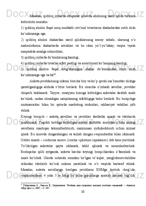 Masalan,  qishloq  joylarda istiqomat  qiluvchi  aholining xarid qilish turkumi
keltirilishi mumkin:
1) qishloq aholisi faqat uzoq muddatli iste’mol tovarlarini shaharlardan sotib olish
ko’nikmasiga ega;
2)   qishloq   aholisi   shahardan   xarid   qilishlarining   asosiy   sababi,   ularning   o’z
mahsulotlarini   shaharlarda   sotishlari   va   bu   ishni   yo’l-yo’lakay,   vaqtni   tejash
maqsadida amalga oshirishlari;
3) qishloq joylarda do’konlarning kamligi;
4) qishloq joylarda tovarlar sifati pastligi va assortiment ko’lamining kamligi;
5)   qishloq   aholisi   faqat   sovg’alarnigina   shahar   do’konlaridan   sotib   olish
ko’nikmasiga ega va hk 43
.
Anketa javoblarining imkoni boricha boy va ko’p qirrali ma’lumotlar olishga
qaratilganligiga   alohida   e’tibor   beriladi.   Bir   muncha   o’xshash   savollar,   javoblar
chiqarib   tashlanadi.   Tayyor,   muayyan   tizimga   keltirilgan   anketalar   dastlab   sinab
ko’riladi,   undan   olinadigan   natijalarning   sifatliligiga   baho   beriladi.   Bu   bosqichga
mutaxassislar   bilan   bir   qatorda   marketing   xodimlari,   rahbariyat   vakillari   jalb
etiladi.
Keyingi   bosqich   –   anketa   savollari   va   javoblari   dastlabki   sinash   va   tekshirish
hisoblanadi.   Tegishli   tartibga   keltirilgan   anketa   dastlabki   sinovdan   o’tishi   undagi
savollarni   mantiqan   takomillashtirish,   mazmunan   oydinlashtirish   uchun   xizmat
qiladi. Bu sinovda chegaralangan va tanlab olingan respondentlar  bilan ishlanadi.
Ushbu sinash – «uchirma sinov» (ruscha «pilotnoe ispыtanie») deb ham yuritiladi.
To’ldirilgan   anketalar   qayta   ishlanadi,   tahlil   qilinadi   va   umumlashtiriladi.
Boshqacha   qilib   aytganda,   anketa   barcha   keyingi   bosqichlardan   o’tkaziladi   va
sinab   ko’riladi.   Ularda   uchrashi   mumkin   bo’lgan   to’siqlar,   yanglishmovchiliklar
oldindan   tekshirib   ko’rish   imkoni   yaratiladi   va   o’z   vaqtida   bartaraf   etiladi.
Masalan,   anketa   savollariga   berilgan   javoblarni   EHMga   kiritish   chog’ida,
respondentlarni   4   yoki   5   ta   belgi   bo’yicha   guruhlarga   ajratish   zarurati   tug’ildi.
43
  Габдуллина   К.,   Раисов   Е.,   Социология:   Учебник   для   студентов   высших   учебных   заведений.   –   Алматы:
«Нур-пресс», 2005 – C. 205.
36 