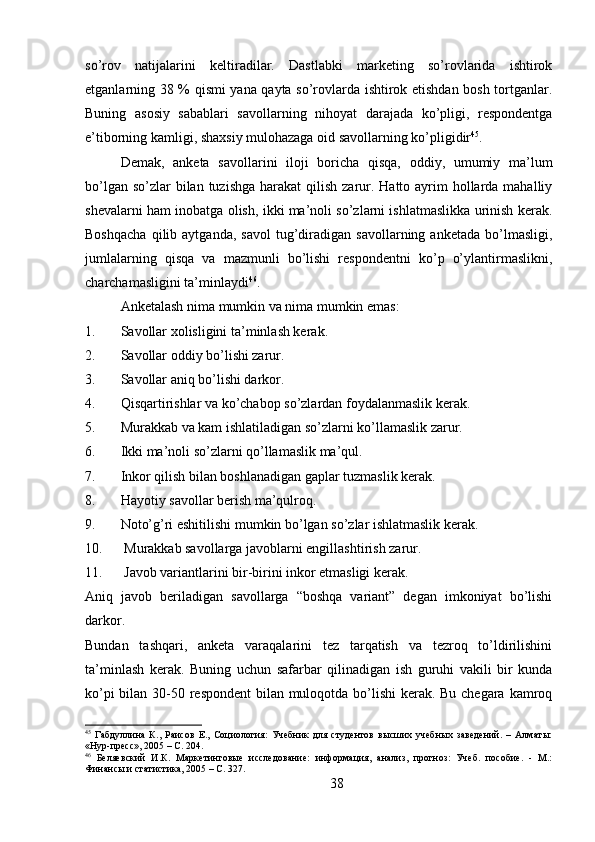 so’rov   natijalarini   keltiradilar.   Dastlabki   marketing   so’rovlarida   ishtirok
etganlarning 38 % qismi yana qayta so’rovlarda ishtirok etishdan bosh tortganlar.
Buning   asosiy   sabablari   savollarning   nihoyat   darajada   ko’pligi,   respondentga
e’tiborning kamligi, shaxsiy mulohazaga oid savollarning ko’pligidir 45
. 
Demak,   anketa   savollarini   iloji   boricha   qisqa,   oddiy,   umumiy   ma’lum
bo’lgan so’zlar  bilan tuzishga  harakat  qilish zarur. Hatto ayrim  hollarda mahalliy
shevalarni ham inobatga olish, ikki ma’noli so’zlarni ishlatmaslikka urinish kerak.
Boshqacha   qilib   aytganda,   savol   tug’diradigan   savollarning  anketada   bo’lmasligi,
jumlalarning   qisqa   va   mazmunli   bo’lishi   respondentni   ko’p   o’ylantirmaslikni,
charchamasligini ta’minlaydi 46
.
Anketalash nima mumkin va nima mumkin emas:
1. Savollar xolisligini ta’minlash kerak.
2. Savollar oddiy bo’lishi zarur.
3. Savollar aniq bo’lishi darkor.
4. Qisqartirishlar va ko’chabop so’zlardan foydalanmaslik kerak.
5. Murakkab va kam ishlatiladigan so’zlarni ko’llamaslik zarur.
6. Ikki ma’noli so’zlarni qo’llamaslik ma’qul.
7. Inkor qilish bilan boshlanadigan gaplar tuzmaslik kerak.
8. Hayotiy savollar berish ma’qulroq.
9. Noto’g’ri eshitilishi mumkin bo’lgan so’zlar ishlatmaslik kerak.
10.  Murakkab savollarga javoblarni engillashtirish zarur.
11.  Javob variantlarini bir-birini inkor etmasligi kerak.
Aniq   javob   beriladigan   savollarga   “boshqa   variant”   degan   imkoniyat   bo’lishi
darkor.
Bundan   tashqari,   anketa   varaqalarini   tez   tarqatish   va   tezroq   to’ldirilishini
ta’minlash   kerak.   Buning   uchun   safarbar   qilinadigan   ish   guruhi   vakili   bir   kunda
ko’pi  bilan 30-50 respondent  bilan muloqotda bo’lishi kerak. Bu chegara kamroq
45
  Габдуллина   К.,   Раисов   Е.,   Социология:   Учебник   для   студентов   высших   учебных   заведений.   –   Алматы:
«Нур-пресс», 2005 – C. 204.
46
  Беляевский   И.К.   Маркетинговые   исследование:   информация,   анализ,   прогноз:   Учеб.   пособие.   -   М.:
Финансы и статистика, 2005 – C. 327.
38 