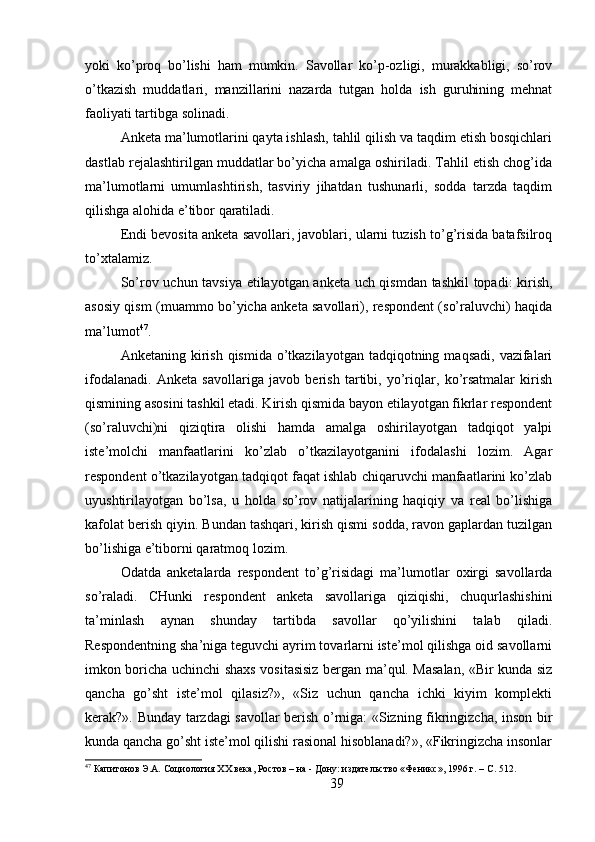 yoki   ko’proq   bo’lishi   ham   mumkin.   Savollar   ko’p-ozligi,   murakkabligi,   so’rov
o’tkazish   muddatlari,   manzillarini   nazarda   tutgan   holda   ish   guruhining   mehnat
faoliyati tartibga solinadi.
Anketa ma’lumotlarini qayta ishlash, tahlil qilish va taqdim etish bosqichlari
dastlab rejalashtirilgan muddatlar bo’yicha amalga oshiriladi. Tahlil etish chog’ida
ma’lumotlarni   umumlashtirish,   tasviriy   jihatdan   tushunarli,   sodda   tarzda   taqdim
qilishga alohida e’tibor qaratiladi.
Endi bevosita anketa savollari, javoblari, ularni tuzish to’g’risida batafsilroq
to’xtalamiz.
So’rov uchun tavsiya etilayotgan anketa uch qismdan tashkil topadi: kirish,
asosiy qism (muammo bo’yicha anketa savollari), respondent (so’raluvchi) haqida
ma’lumot 47
.
Anketaning  kirish  qismida  o’tkazilayotgan  tadqiqotning  maqsadi,  vazifalari
ifodalanadi.   Anketa   savollariga   javob   berish   tartibi,   yo’riqlar,   ko’rsatmalar   kirish
qismining asosini tashkil etadi. Kirish qismida bayon etilayotgan fikrlar respondent
(so’raluvchi)ni   qiziqtira   olishi   hamda   amalga   oshirilayotgan   tadqiqot   yalpi
iste’molchi   manfaatlarini   ko’zlab   o’tkazilayotganini   ifodalashi   lozim.   Agar
respondent o’tkazilayotgan tadqiqot faqat ishlab chiqaruvchi manfaatlarini ko’zlab
uyushtirilayotgan   bo’lsa,   u   holda   so’rov   natijalarining   haqiqiy   va   real   bo’lishiga
kafolat berish qiyin. Bundan tashqari, kirish qismi sodda, ravon gaplardan tuzilgan
bo’lishiga e’tiborni qaratmoq lozim.
Odatda   anketalarda   respondent   to’g’risidagi   ma’lumotlar   oxirgi   savollarda
so’raladi.   CHunki   respondent   anketa   savollariga   qiziqishi,   chuqurlashishini
ta’minlash   aynan   shunday   tartibda   savollar   qo’yilishini   talab   qiladi.
Respondentning sha’niga teguvchi ayrim tovarlarni iste’mol qilishga oid savollarni
imkon boricha uchinchi shaxs vositasisiz bergan ma’qul. Masalan, «Bir kunda siz
qancha   go’sht   iste’mol   qilasiz?»,   «Siz   uchun   qancha   ichki   kiyim   komplekti
kerak?». Bunday tarzdagi savollar berish o’rniga: «Sizning fikringizcha, inson bir
kunda qancha go’sht iste’mol qilishi rasional hisoblanadi?», «Fikringizcha insonlar
47
 Капитонов Э.А. Социология XX века, Ростов – на - Дону: издательство «Феникс», 1996 г. – C. 512.
39 