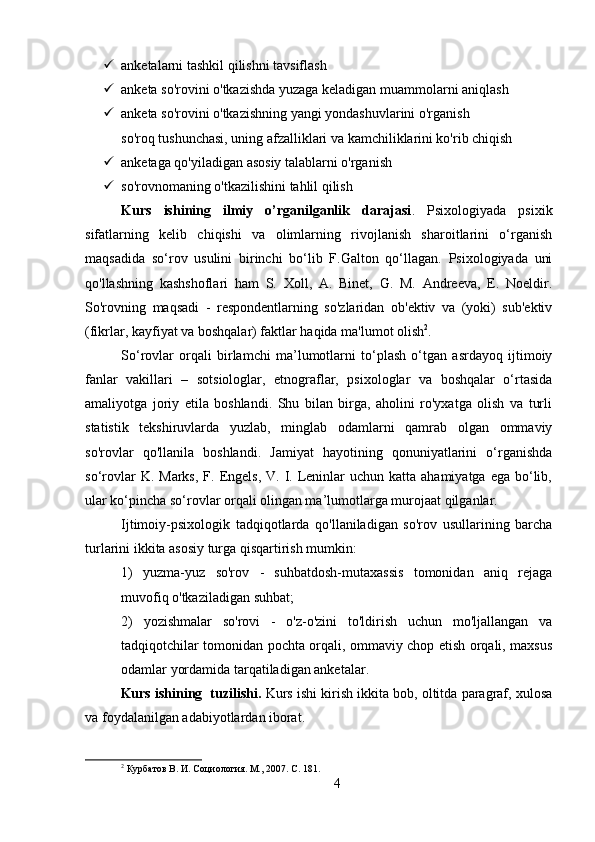  anketalarni tashkil qilishni tavsiflash
 anketa so'rovini o'tkazishda yuzaga keladigan muammolarni aniqlash
 anketa so'rovini o'tkazishning yangi yondashuvlarini o'rganish
so'roq tushunchasi, uning afzalliklari va kamchiliklarini ko'rib chiqish
 anketaga qo'yiladigan asosiy talablarni o'rganish
 so'rovnomaning o'tkazilishini tahlil qilish
Kurs   ishining   ilmiy   o’rganilganlik   darajasi .   Psixologiyada   psixik
sifatlarning   kelib   chiqishi   va   olimlarning   rivojlanish   sharoitlarini   o‘rganish
maqsadida   so‘rov   usulini   birinchi   bo‘lib   F.Galton   qo‘llagan.   Psixologiyada   uni
qo'llashning   kashshoflari   ham   S.   Xoll,   A.   Binet,   G.   M.   Andreeva,   E.   Noeldir.
So'rovning   maqsadi   -   respondentlarning   so'zlaridan   ob'ektiv   va   (yoki)   sub'ektiv
(fikrlar, kayfiyat va boshqalar) faktlar haqida ma'lumot olish 2
.
So‘rovlar   orqali   birlamchi   ma’lumotlarni   to‘plash   o‘tgan   asrdayoq   ijtimoiy
fanlar   vakillari   –   sotsiologlar,   etnograflar,   psixologlar   va   boshqalar   o‘rtasida
amaliyotga   joriy   etila   boshlandi.   Shu   bilan   birga,   aholini   ro'yxatga   olish   va   turli
statistik   tekshiruvlarda   yuzlab,   minglab   odamlarni   qamrab   olgan   ommaviy
so'rovlar   qo'llanila   boshlandi.   Jamiyat   hayotining   qonuniyatlarini   o‘rganishda
so‘rovlar   K. Marks,  F.  Engels,  V.  I. Leninlar   uchun katta  ahamiyatga  ega  bo‘lib,
ular ko‘pincha so‘rovlar orqali olingan ma’lumotlarga murojaat qilganlar.
Ijtimoiy-psixologik   tadqiqotlarda   qo'llaniladigan   so'rov   usullarining   barcha
turlarini ikkita asosiy turga qisqartirish mumkin:
1)   yuzma-yuz   so'rov   -   suhbatdosh-mutaxassis   tomonidan   aniq   rejaga
muvofiq o'tkaziladigan suhbat;
2)   yozishmalar   so'rovi   -   o'z-o'zini   to'ldirish   uchun   mo'ljallangan   va
tadqiqotchilar tomonidan pochta orqali, ommaviy chop etish orqali, maxsus
odamlar yordamida tarqatiladigan anketalar.
Kurs ishining  tuzilishi.  Kurs ishi kirish ikkita bob, oltitda paragraf, xulosa
va foydalanilgan adabiyotlardan iborat.
2
 Курбатов В. И. Социология. М., 2007. С. 181.
4 