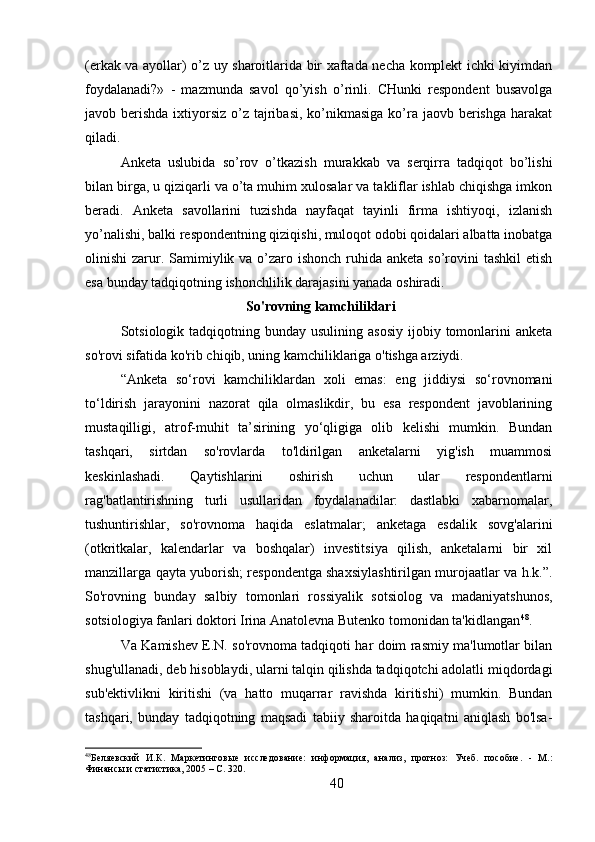 (erkak va ayollar) o’z uy sharoitlarida bir xaftada necha komplekt ichki kiyimdan
foydalanadi?»   -   mazmunda   savol   qo’yish   o’rinli.   CHunki   respondent   busavolga
javob berishda ixtiyorsiz o’z tajribasi,  ko’nikmasiga  ko’ra jaovb  berishga  harakat
qiladi.
Anketa   uslubida   so’rov   o’tkazish   murakkab   va   serqirra   tadqiqot   bo’lishi
bilan birga, u qiziqarli va o’ta muhim xulosalar va takliflar ishlab chiqishga imkon
beradi.   Anketa   savollarini   tuzishda   nayfaqat   tayinli   firma   ishtiyoqi,   izlanish
yo’nalishi, balki respondentning qiziqishi, muloqot odobi qoidalari albatta inobatga
olinishi  zarur. Samimiylik va o’zaro ishonch ruhida anketa so’rovini  tashkil  etish
esa bunday tadqiqotning ishonchlilik darajasini yanada oshiradi.
  So'rovning kamchiliklari
Sotsiologik tadqiqotning  bunday usulining  asosiy   ijobiy  tomonlarini   anketa
so'rovi sifatida ko'rib chiqib, uning kamchiliklariga o'tishga arziydi.
“Anketa   so‘rovi   kamchiliklardan   xoli   emas:   eng   jiddiysi   so‘rovnomani
to‘ldirish   jarayonini   nazorat   qila   olmaslikdir,   bu   esa   respondent   javoblarining
mustaqilligi,   atrof-muhit   ta’sirining   yo‘qligiga   olib   kelishi   mumkin.   Bundan
tashqari,   sirtdan   so'rovlarda   to'ldirilgan   anketalarni   yig'ish   muammosi
keskinlashadi.   Qaytishlarini   oshirish   uchun   ular   respondentlarni
rag'batlantirishning   turli   usullaridan   foydalanadilar:   dastlabki   xabarnomalar,
tushuntirishlar,   so'rovnoma   haqida   eslatmalar;   anketaga   esdalik   sovg'alarini
(otkritkalar,   kalendarlar   va   boshqalar)   investitsiya   qilish,   anketalarni   bir   xil
manzillarga qayta yuborish; respondentga shaxsiylashtirilgan murojaatlar va h.k.”.
So'rovning   bunday   salbiy   tomonlari   rossiyalik   sotsiolog   va   madaniyatshunos,
sotsiologiya fanlari doktori Irina Anatolevna Butenko tomonidan ta'kidlangan 48
.
Va Kamishev E.N. so'rovnoma tadqiqoti har doim rasmiy ma'lumotlar bilan
shug'ullanadi, deb hisoblaydi, ularni talqin qilishda tadqiqotchi adolatli miqdordagi
sub'ektivlikni   kiritishi   (va   hatto   muqarrar   ravishda   kiritishi)   mumkin.   Bundan
tashqari,   bunday   tadqiqotning   maqsadi   tabiiy   sharoitda   haqiqatni   aniqlash   bo'lsa-
48
Беляевский   И.К.   Маркетинговые   исследование:   информация,   анализ,   прогноз:   Учеб.   пособие.   -   М.:
Финансы и статистика, 2005 – C. 320.
40 