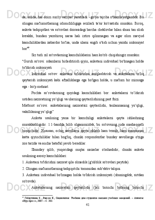 da, aslida, har doim sun'iy vaziyat yaratiladi - go'yo tajriba o'tkazilayotgandek. Bu
olingan   ma'lumotlarning   ishonchliligiga   sezilarli   ta'sir   ko'rsatishi   mumkin.   Biroq,
anketa tadqiqotlari va so'rovlari doirasidagi barcha cheklovlar bilan shuni tan olish
kerakki,   bundan   yaxshiroq   narsa   hali   ixtiro   qilinmagan   va   agar   olim   mavjud
kamchiliklardan xabardor  bo'lsa, unda ularni engib o'tish uchun yaxshi  imkoniyat
bor 49
.
Siz turli xil so'rovlarning kamchiliklarini ham ko'rib chiqishingiz mumkin:
"Guruh so'rovi: odamlarni birlashtirish qiyin, anketani individual bo'lmagan holda
to'ldirish imkoniyati.
Individual   so'rov:   anketani   to'ldirishni   aniqlashtirish   va   anketalarni   to'liq
qaytarish   imkoniyati   kabi   afzalliklarga   ega   bo'lgan   holda,   u   ma'lum   bir   minusga
ega - ko'p mehnat.
Pochta   so‘rovlarining   quyidagi   kamchiliklari   bor:   anketalarni   to‘ldirish
ustidan nazoratning yo‘qligi va ularning qaytarilishining past foizi.
Matbuot   so‘rovi:   anketalarning   nazoratsiz   qaytarilishi,   tanlanmaning   yo‘qligi,
vakillikning yo‘qligi”
Anketa   usulining   yana   bir   kamchiligi   anketalarni   qayta   ishlashning
murakkabligidir.   1.1-bandda   bilib   olganimizdek,   bu   so'rovning   juda   mashaqqatli
bosqichidir.  Xususan,   ochiq   savollarni   qayta   ishlash   ham   texnik,   ham   mazmunan
katta   qiyinchiliklar   bilan   bog'liq,   chunki   respondentlar   bunday   savollarga   o'ziga
xos tarzda va ancha batafsil javob beradilar.
Shunday   qilib,   yuqoridagi   nuqtai   nazarlar   o'xshashdir,   chunki   anketa
usulining asosiy kamchiliklari:
1. Anketani to'ldirishni nazorat qila olmaslik (g'oliblik so'rovlari paytida).
2. Olingan ma'lumotlarning tadqiqotchi tomonidan sub'ektiv talqini.
3. Anketani  individual  bo'lmagan  holda  to'ldirish  imkoniyati   (shuningdek, sirtdan
so'rovda).
Anketalarning   nazoratsiz   qaytarilishi   (biz   birinchi   bobning   birinchi
49
  Габдуллина   К.,   Раисов   Е.,   Социология:   Учебник   для   студентов   высших   учебных   заведений.   –   Алматы:
«Нур-пресс», 2005 – C. 203.
41 