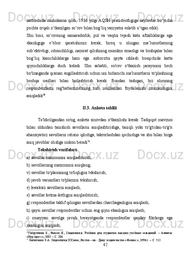 xatboshida  muhokama  qilib,  1936 yilgi   AQSH prezidentligiga  saylovlar  bo yichaʻ
pochta orqali o tkazilgan so rov bilan bog liq vaziyatni eslatib o tgan edik).	
ʻ ʻ ʻ ʻ
Shu   bois,   so‘rovning   samaradorlik,   pul   va   vaqtni   tejash   kabi   afzalliklarga   ega
ekanligiga   e’tibor   qaratishimiz   kerak,   biroq   u   olingan   ma’lumotlarning
sub’ektivligi, ishonchliligi, nazorat qilishning mumkin emasligi va boshqalar bilan
bog‘liq   kamchiliklarga   ham   ega.   axborotni   qayta   ishlash   bosqichida   katta
qiyinchiliklarga   duch   keladi.   Shu   sababli,   so'rov   o'tkazish   jarayonini   hech
bo'lmaganda qisman engillashtirish uchun uni birlamchi ma'lumotlarni to'plashning
boshqa   usullari   bilan   birlashtirish   kerak.   Bundan   tashqari,   biz   olimning
respondentlarni   rag'batlantirishning   turli   usullaridan   foydalanishi   mumkinligini
aniqladik 50
.
II.3. Anketa tahlili
To'ldirilgandan so'ng,  anketa sinovdan  o'tkazilishi  kerak. Tadqiqot  mavzusi
bilan   oldindan   tanishish   savollarni   aniqlashtirishga,   taniqli   yoki   to'g'ridan-to'g'ri
ahamiyatsiz savollarni istisno qilishga, takrorlashdan qochishga va shu bilan birga
aniq javoblar olishga imkon beradi 51
.
Tekshirish vazifalari: 
a) savollar mazmunini aniqlashtirish;
b) savollarning mazmunini aniqlang; 
v) savollar to'plamining to'liqligini tekshirish; 
d) javob variantlari to'plamini tekshirish; 
e) keraksiz savollarni aniqlash;
e) savollar ketma-ketligini aniqlashtirish;
g) respondentlar taklif qilingan savollardan charchaganligini aniqlash; 
h) qaysi savollar respondentlar uchun eng qiyin ekanligini aniqlash; 
i)   muayyan   savolga   javob   berayotganda   respondentlar   qanday   fikrlarga   ega
ekanligini aniqlash; 
50
Габдуллина   К.,   Раисов   Е.,   Социология:   Учебник   для   студентов   высших   учебных   заведений.   –   Алматы:
«Нур-пресс», 2005 – C. 206. 
51
 Капитонов Э.А. Социология XX века, Ростов – на - Дону: издательство «Феникс», 1996 г. – C. 512.
42 