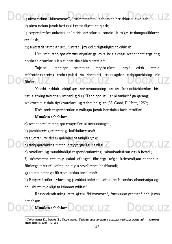 j) nima uchun “bilmayman”, “tushunmadim” deb javob berishlarini aniqlash; 
k) nima uchun javob berishni istamasligini aniqlash; 
l)   respondentlar   anketani   to'ldirish   qoidalarini   qanchalik   to'g'ri   tushunganliklarini
aniqlash; 
m) anketada javoblar uchun yetarli joy qoldirilganligini tekshirish.
Uchuvchi tadqiqot o'z xususiyatlariga ko'ra kelajakdagi respondentlarga eng
o'xshash odamlar bilan suhbat shaklida o'tkaziladi.
Tajribali   tadqiqot   davomida   quyidagilarni   qayd   etish   kerak:
suhbatdoshlarning   reaktsiyalari   va   sharhlari,   shuningdek   tadqiqotchining   o'z
fikrlari.
Yaxshi   ishlab   chiqilgan   so'rovnomaning   asosiy   ko'rsatkichlaridan   biri
natijalarning takrorlanuvchanligidir ("Tadqiqot usullarini tanlash" ga qarang).
Anketani tuzishda tipik xatolarning tashqi belgilari (V. Good, P. Hutt, 1952).
Ko'p sonli respondentlar savollarga javob berishdan bosh tortdilar.
Mumkin sabablar: 
a) respondentlar tadqiqot maqsadlarini tushunmagan; 
b) javoblarning anonimligi kafolatlanmaydi; 
v) anketani to'ldirish qoidalarida aniqlik yo'q; 
d) tadqiqotchining metodik tayyorgarligi pastligi; 
e) savollarning murakkabligi respondentlarning imkoniyatlaridan oshib ketadi; 
f)   so'rovnoma   umumiy   qabul   qilingan   fikrlarga   to'g'ri   kelmaydigan   individual
fikrlarga ta'sir qiluvchi juda qiyin savollardan boshlanadi; 
g) anketa demografik savollardan boshlanadi; 
h) Respondentlar o'zlarining javoblari tadqiqot uchun hech qanday ahamiyatga ega
bo'lishi mumkinligiga ishonmaydilar 52
.
Respondentlarning katta qismi "bilmayman", "tushunmayapman"  deb javob
berishgan.
Mumkin sabablar: 
52
  Габдуллина   К.,   Раисов   Е.,   Социология:   Учебник   для   студентов   высших   учебных   заведений.   –   Алматы:
«Нур-пресс», 2005 – C. 202
43 