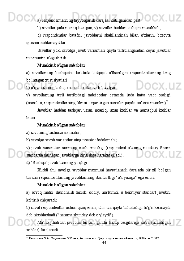 a) respondentlarning tayyorgarlik darajasi kutilganidan past; 
b) savollar juda noaniq tuzilgan; v) savollar haddan tashqari murakkab; 
d)   respondentlar   batafsil   javoblarni   shakllantirish   bilan   o'zlarini   bezovta
qilishni xohlamaydilar.
Savollar yoki savolga javob variantlari qayta tartiblangandan keyin javoblar
mazmunini o'zgartirish.
Mumkin bo'lgan sabablar: 
a)   savollarning   boshqacha   tartibida   tadqiqot   o'tkazilgan   respondentlarning   teng
bo'lmagan xususiyatlari; 
b) o'rganishning tashqi sharoitlari standarti buzilgan;
v)   savollarning   turli   tartibidagi   tadqiqotlar   o'rtasida   juda   katta   vaqt   oralig'i
(masalan, respondentlarning fikrini o'zgartirgan nashrlar paydo bo'lishi mumkin) 53
.
Javoblar   haddan   tashqari   uzun,   noaniq,   uzun   izohlar   va   nomaqbul   izohlar
bilan.
Mumkin bo'lgan sabablar: 
a) savolning tushunarsiz matni; 
b) savolga javob variantlarining noaniq ifodalanishi; 
v)   javob   variantlari   sonining   etarli   emasligi   (respondent   o'zining   noodatiy   fikrini
standartlashtirilgan javoblarga kiritishga harakat qiladi); 
d) "Boshqa" javob turining yo'qligi.
Xuddi   shu   savolga   javoblar   mazmuni   hayratlanarli   darajada   bir   xil   bo'lgan
barcha respondentlarning javoblarining standartligi "o'z yuziga" ega emas.
Mumkin bo'lgan sabablar: 
a)   so'roq   matni   shunchalik   tanish,   oddiy,   ma'lumki,   u   beixtiyor   standart   javobni
keltirib chiqaradi; 
b) savol respondentlar uchun qiziq emas, ular uni qayta baholashga to'g'ri kelmaydi
deb hisoblashadi ("hamma shunday deb o'ylaydi").
Ma no   jihatidan   javoblar   bir   xil,   garchi   tashqi   belgilariga  ko ra   (ishlatilganʼ ʻ
so zlar) farqlanadi.	
ʻ
53
 Капитонов Э.А. Социология XX века, Ростов – на - Дону: издательство «Феникс», 1996 г. – C. 512.
44 