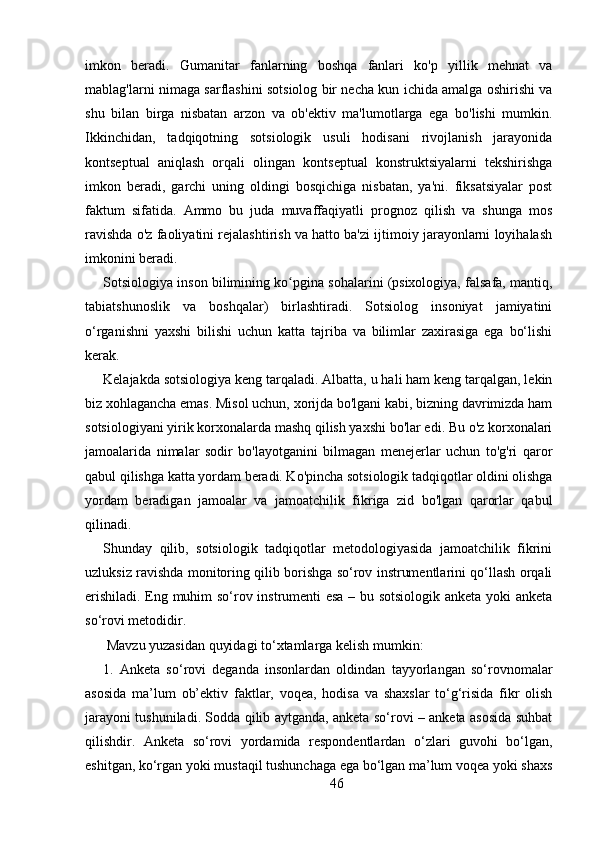 imkon   beradi.   Gumanitar   fanlarning   boshqa   fanlari   ko'p   yillik   mehnat   va
mablag'larni nimaga sarflashini sotsiolog bir necha kun ichida amalga oshirishi va
shu   bilan   birga   nisbatan   arzon   va   ob'ektiv   ma'lumotlarga   ega   bo'lishi   mumkin.
Ikkinchidan,   tadqiqotning   sotsiologik   usuli   hodisani   rivojlanish   jarayonida
kontseptual   aniqlash   orqali   olingan   kontseptual   konstruktsiyalarni   tekshirishga
imkon   beradi,   garchi   uning   oldingi   bosqichiga   nisbatan,   ya'ni.   fiksatsiyalar   post
faktum   sifatida.   Ammo   bu   juda   muvaffaqiyatli   prognoz   qilish   va   shunga   mos
ravishda o'z faoliyatini rejalashtirish va hatto ba'zi ijtimoiy jarayonlarni loyihalash
imkonini beradi.
Sotsiologiya inson bilimining ko pgina sohalarini (psixologiya, falsafa, mantiq,ʻ
tabiatshunoslik   va   boshqalar)   birlashtiradi.   Sotsiolog   insoniyat   jamiyatini
o‘rganishni   yaxshi   bilishi   uchun   katta   tajriba   va   bilimlar   zaxirasiga   ega   bo‘lishi
kerak.
Kelajakda sotsiologiya keng tarqaladi. Albatta, u hali ham keng tarqalgan, lekin
biz xohlagancha emas. Misol uchun, xorijda bo'lgani kabi, bizning davrimizda ham
sotsiologiyani yirik korxonalarda mashq qilish yaxshi bo'lar edi. Bu o'z korxonalari
jamoalarida   nimalar   sodir   bo'layotganini   bilmagan   menejerlar   uchun   to'g'ri   qaror
qabul qilishga katta yordam beradi. Ko'pincha sotsiologik tadqiqotlar oldini olishga
yordam   beradigan   jamoalar   va   jamoatchilik   fikriga   zid   bo'lgan   qarorlar   qabul
qilinadi.
Shunday   qilib,   sotsiologik   tadqiqotlar   metodologiyasida   jamoatchilik   fikrini
uzluksiz ravishda monitoring qilib borishga so‘rov instrumentlarini qo‘llash orqali
erishiladi. Eng muhim so‘rov instrumenti esa – bu sotsiologik anketa yoki anketa
so‘rovi metodidir.
 Mavzu yuzasidan quyidagi to‘xtamlarga kelish mumkin: 
1.   Anketa   so‘rovi   deganda   insonlardan   oldindan   tayyorlangan   so‘rovnomalar
asosida   ma’lum   ob’ektiv   faktlar,   voqea,   hodisa   va   shaxslar   to‘g‘risida   fikr   olish
jarayoni tushuniladi. Sodda qilib aytganda, anketa so‘rovi – anketa asosida suhbat
qilishdir.   Anketa   so‘rovi   yordamida   respondentlardan   o‘zlari   guvohi   bo‘lgan,
eshitgan, ko‘rgan yoki mustaqil tushunchaga ega bo‘lgan ma’lum voqea yoki shaxs
46 