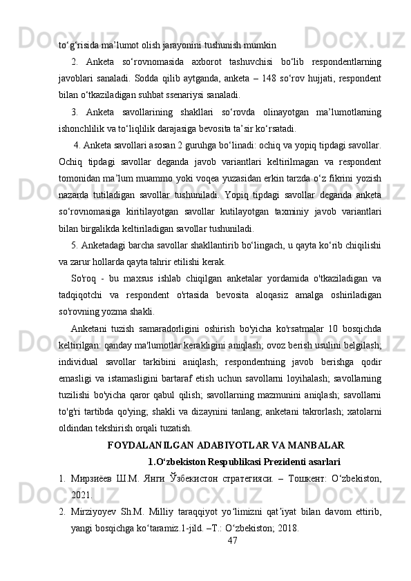 to‘g‘risida ma’lumot olish jarayonini tushunish mumkin
2.   Anketa   so‘rovnomasida   axborot   tashuvchisi   bo‘lib   respondentlarning
javoblari   sanaladi.   Sodda   qilib   aytganda,   anketa   –   148   so‘rov   hujjati,   respondent
bilan o‘tkaziladigan suhbat ssenariysi sanaladi. 
3.   Anketa   savollarining   shakllari   so‘rovda   olinayotgan   ma’lumotlarning
ishonchlilik va to‘liqlilik darajasiga bevosita ta’sir ko‘rsatadi.
 4. Anketa savollari asosan 2 guruhga bo‘linadi: ochiq va yopiq tipdagi savollar.
Ochiq   tipdagi   savollar   deganda   javob   variantlari   keltirilmagan   va   respondent
tomonidan ma’lum muammo yoki voqea yuzasidan erkin tarzda o‘z fikrini yozish
nazarda   tutiladigan   savollar   tushuniladi.   Yopiq   tipdagi   savollar   deganda   anketa
so‘rovnomasiga   kiritilayotgan   savollar   kutilayotgan   taxminiy   javob   variantlari
bilan birgalikda keltiriladigan savollar tushuniladi. 
5. Anketadagi barcha savollar shakllantirib bo‘lingach, u qayta ko‘rib chiqilishi
va zarur hollarda qayta tahrir etilishi kerak.
So'roq   -   bu   maxsus   ishlab   chiqilgan   anketalar   yordamida   o'tkaziladigan   va
tadqiqotchi   va   respondent   o'rtasida   bevosita   aloqasiz   amalga   oshiriladigan
so'rovning yozma shakli.
Anketani   tuzish   samaradorligini   oshirish   bo'yicha   ko'rsatmalar   10   bosqichda
keltirilgan: qanday ma'lumotlar kerakligini aniqlash; ovoz berish usulini belgilash;
individual   savollar   tarkibini   aniqlash;   respondentning   javob   berishga   qodir
emasligi   va   istamasligini   bartaraf   etish   uchun   savollarni   loyihalash;   savollarning
tuzilishi   bo'yicha   qaror   qabul   qilish;   savollarning   mazmunini   aniqlash;   savollarni
to'g'ri   tartibda   qo'ying;   shakli   va   dizaynini   tanlang;   anketani   takrorlash;   xatolarni
oldindan tekshirish orqali tuzatish.
FOYDALANILGAN ADABIYOTLAR VA MANBALAR
1.O‘zbekiston Respublikasi Prezidenti asarlari
1. Мирзиёев   Ш.М.   Янги   Ўзбекистон   стратегияси.   –   Тошкент:   O‘zbekiston,
2021.
2. Mirziyoyev   Sh.M.   Milliy   taraqqiyot   yo limizni   qat iyat   bilan   davom   ettirib,ʻ ʼ
yangi bosqichga ko taramiz.1-jild. –T.: O zbekiston; 2018. 	
ʻ ʻ
47 