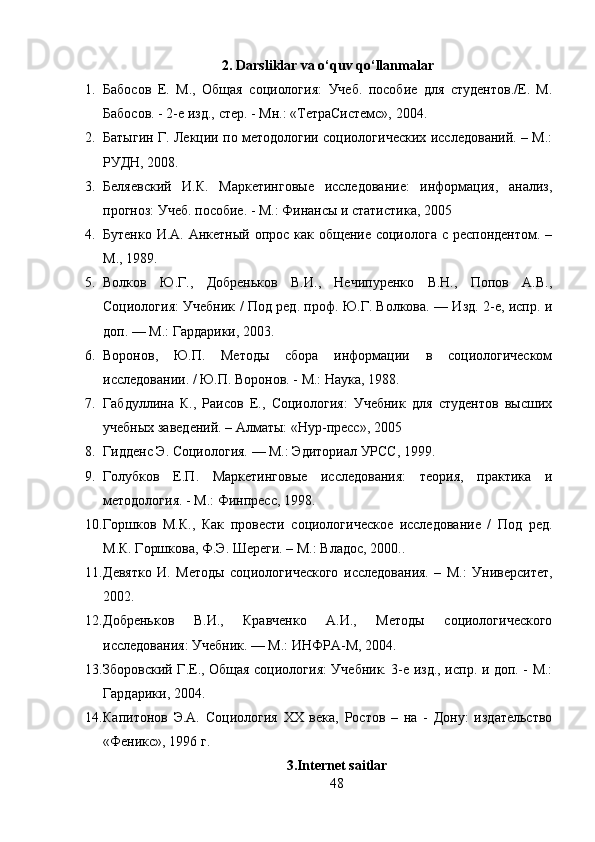 2. Darsliklar va o‘quv qo‘llanmalar
1. Бабосов   Е.   М.,   Общая   социология:   Учеб.   пособие   для   студентов./Е.   М.
Бабосов. - 2-е изд., стер. - Мн.: «ТетраСистемс», 2004. 
2. Батыгин Г. Лекции по методологии социологических исследований. – М.:
РУДН, 2008. 
3. Беляевский   И.К.   Маркетинговые   исследование:   информация,   анализ,
прогноз: Учеб. пособие. - М.: Финансы и статистика, 2005 
4. Бутенко И.А. Анкетный опрос как общение социолога с респондентом. –
М., 1989. 
5. Волков   Ю.Г.,   Добреньков   В.И.,   Нечипуренко   В.Н.,   Попов   А.В.,
Социология: Учебник / Под ред. проф. Ю.Г. Волкова. — Изд. 2-е, испр. и
доп. — М.: Гардарики, 2003. 
6. Воронов,   Ю.П.   Методы   сбора   информации   в   социологическом
исследовании. / Ю.П. Воронов. - М.: Наука, 1988. 
7. Габдуллина   К.,   Раисов   Е.,   Социология:   Учебник   для   студентов   высших
учебных заведений. – Алматы: «Нур-пресс», 2005 
8. Гидденс Э. Социология. — М.: Эдиториал УРСС, 1999.
9. Голубков   Е.П.   Маркетинговые   исследования:   теория,   практика   и
методология. - М.: Финпресс, 1998.
10. Горшков   М.К.,   Как   провести   социологическое   исследование   /   Под   ред.
М.К. Горшкова, Ф.Э. Шереги. – М.: Владос, 2000..
11. Девятко   И.   Методы   социологического   исследования.   –   М.:   Университет,
2002. 
12. Добреньков   В.И.,   Кравченко   А.И.,   Методы   социологического
исследования: Учебник. — М.: ИНФРА-М, 2004. 
13. Зборовский Г.Е., Общая социология: Учебник. 3-е изд., испр. и доп. - М.:
Гардарики, 2004. 
14. Капитонов   Э.А.   Социология   XX   века,   Ростов   –   на   -   Дону:   издательство
«Феникс», 1996 г. 
3 .Internet saitlar
48