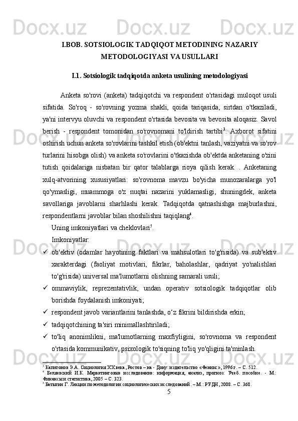 I.BOB. SOTSIOLOGIK TADQIQOT METODINING NAZARIY
METODOLOGIYASI VA USULLARI
I.1. Sotsiologik tadqiqotda anketa usulining metodologiyasi
Anketa so'rovi  (anketa)  tadqiqotchi  va respondent  o'rtasidagi  muloqot  usuli
sifatida.   So'roq   -   so'rovning   yozma   shakli,   qoida   tariqasida,   sirtdan   o'tkaziladi,
ya'ni intervyu oluvchi va respondent o'rtasida bevosita va bevosita aloqasiz. Savol
berish   -   respondent   tomonidan   so'rovnomani   to'ldirish   tartibi 3
.   Axborot   sifatini
oshirish uchun anketa so'rovlarini tashkil etish (ob'ektni tanlash, vaziyatni va so'rov
turlarini hisobga olish) va anketa so'rovlarini o'tkazishda ob'ektda anketaning o'zini
tutish   qoidalariga   nisbatan   bir   qator   talablarga   rioya   qilish   kerak.   .   Anketaning
xulq-atvorining   xususiyatlari:   so'rovnoma   mavzu   bo'yicha   munozaralarga   yo'l
qo'ymasligi,   muammoga   o'z   nuqtai   nazarini   yuklamasligi,   shuningdek,   anketa
savollariga   javoblarni   sharhlashi   kerak.   Tadqiqotda   qatnashishga   majburlashni,
respondentlarni javoblar bilan shoshilishni taqiqlang 4
.
Uning imkoniyatlari va cheklovlari 5
.
Imkoniyatlar:
 ob'ektiv   (odamlar   hayotining   faktlari   va   mahsulotlari   to'g'risida)   va   sub'ektiv
xarakterdagi   (faoliyat   motivlari,   fikrlar,   baholashlar,   qadriyat   yo'nalishlari
to'g'risida) universal ma'lumotlarni olishning samarali usuli;
 ommaviylik,   reprezentativlik,   undan   operativ   sotsiologik   tadqiqotlar   olib
borishda foydalanish imkoniyati;
 respondent javob variantlarini tanlashda, o‘z fikrini bildirishda erkin;
 tadqiqotchining ta'siri minimallashtiriladi;
 to'liq   anonimlikni,   ma'lumotlarning   maxfiyligini,   so'rovnoma   va   respondent
o'rtasida kommunikativ, psixologik to'siqning to'liq yo'qligini ta'minlash.
3
 Капитонов Э.А. Социология XX века, Ростов – на - Дону: издательство «Феникс», 1996 г. – C. 512.
4
  Беляевский   И.К.   Маркетинговые   исследование:   информация,   анализ,   прогноз:   Учеб.   пособие.   -   М.:
Финансы и статистика, 2005 – C. 323.
5
 Батыгин Г. Лекции по методологии социологических исследований. – М.: РУДН, 2008. – C. 368.
5 