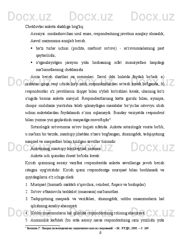 Cheklovlar anketa shakliga bog'liq:
Asosiysi: moslashuvchan usul emas, respondentning javobini aniqlay olmaslik,
Aavol mazmunini aniqlab berish.
 ba'zi   turlar   uchun   (pochta,   matbuot   so'rovi)   -   so'rovnomalarning   past
qaytarilishi;
 o'rganilayotgan   jarayon   yoki   hodisaning   sifat   xususiyatlari   haqidagi
ma'lumotlarning cheklanishi.
Ariza   berish   shartlari   va   mezonlari.   Savol   ikki   holatda   foydali   bo'ladi:   a)
nisbatan qisqa vaqt ichida ko'p sonli respondentlardan so'rash kerak bo'lganda, b)
respondentlar   o'z   javoblarini   diqqat   bilan   o'ylab   ko'rishlari   kerak,   ularning   ko'z
o'ngida   bosma   anketa   mavjud.   Respondentlarning   katta   guruhi   bilan,   ayniqsa,
chuqur   mulohaza   yuritishni   talab   qilmaydigan   masalalar   bo‘yicha   intervyu   olish
uchun   anketalardan   foydalanish   o‘zini   oqlamaydi.   Bunday   vaziyatda   respondent
bilan yuzma-yuz gaplashish maqsadga muvofiqdir 6
.
Sotsiologik so'rovnoma so'rov hujjati sifatida. Anketa sotsiologik vosita bo'lib,
u ma'lum bir tarzda, mantiqiy jihatdan o'zaro bog'langan, shuningdek, tadqiqotning
maqsad va maqsadlari bilan tuzilgan savollar tizimidir.
Anketaning mantiqiy-kontseptual sxemasi.
Anketa uch qismdan iborat bo'lishi kerak:
Kirish   qismining   asosiy   vazifasi   respondentda   anketa   savollariga   javob   berish
istagini   uyg'otishdir.   Kirish   qismi   respondentga   murojaat   bilan   boshlanadi   va
quyidagilarni o'z ichiga oladi:
1. Murojaat (hurmatli maktab o'quvchisi, rezident, fuqaro va boshqalar).
2. So'rov o'tkazuvchi tashkilot (muassasa) ma'lumotlari.
3. Tadqiqotning   maqsadi   va   vazifalari,   shuningdek,   ushbu   muammolarni   hal
qilishning amaliy ahamiyati.
4. Ushbu muammolarni hal qilishda respondentning rolining ahamiyati.
5. Anonimlik   kafolati   (bu   erda   asosiy   narsa   respondentning   ismi   yozilishi   yoki
6
 Батыгин Г. Лекции по методологии социологических исследований. – М.: РУДН, 2008. – C. 369.
6 