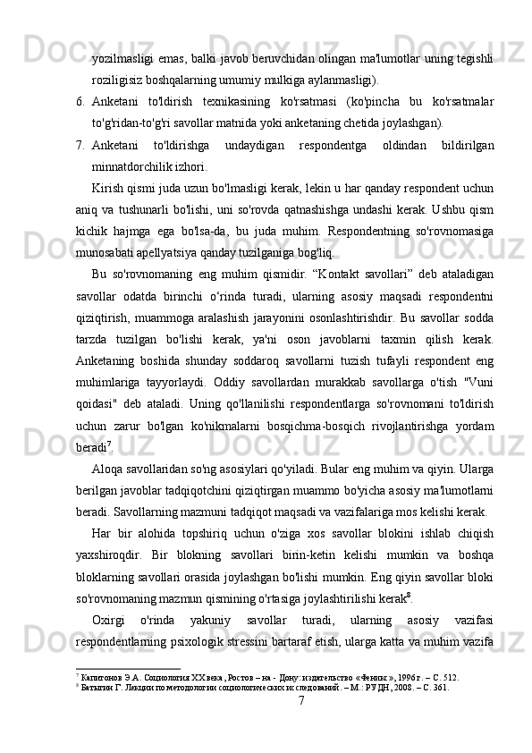 yozilmasligi emas, balki javob beruvchidan olingan ma'lumotlar uning tegishli
roziligisiz boshqalarning umumiy mulkiga aylanmasligi).
6. Anketani   to'ldirish   texnikasining   ko'rsatmasi   (ko'pincha   bu   ko'rsatmalar
to'g'ridan-to'g'ri savollar matnida yoki anketaning chetida joylashgan).
7. Anketani   to'ldirishga   undaydigan   respondentga   oldindan   bildirilgan
minnatdorchilik izhori.
Kirish qismi juda uzun bo'lmasligi kerak, lekin u har qanday respondent uchun
aniq   va   tushunarli   bo'lishi,   uni   so'rovda   qatnashishga   undashi   kerak.   Ushbu   qism
kichik   hajmga   ega   bo'lsa-da,   bu   juda   muhim.   Respondentning   so'rovnomasiga
munosabati apellyatsiya qanday tuzilganiga bog'liq.
Bu   so'rovnomaning   eng   muhim   qismidir.   “Kontakt   savollari”   deb   ataladigan
savollar   odatda   birinchi   o‘rinda   turadi,   ularning   asosiy   maqsadi   respondentni
qiziqtirish,   muammoga   aralashish   jarayonini   osonlashtirishdir.   Bu   savollar   sodda
tarzda   tuzilgan   bo'lishi   kerak,   ya'ni   oson   javoblarni   taxmin   qilish   kerak.
Anketaning   boshida   shunday   soddaroq   savollarni   tuzish   tufayli   respondent   eng
muhimlariga   tayyorlaydi.   Oddiy   savollardan   murakkab   savollarga   o'tish   "Vuni
qoidasi"   deb   ataladi.   Uning   qo'llanilishi   respondentlarga   so'rovnomani   to'ldirish
uchun   zarur   bo'lgan   ko'nikmalarni   bosqichma-bosqich   rivojlantirishga   yordam
beradi 7
.
Aloqa savollaridan so'ng asosiylari qo'yiladi. Bular eng muhim va qiyin. Ularga
berilgan javoblar tadqiqotchini qiziqtirgan muammo bo'yicha asosiy ma'lumotlarni
beradi. Savollarning mazmuni tadqiqot maqsadi va vazifalariga mos kelishi kerak.
Har   bir   alohida   topshiriq   uchun   o'ziga   xos   savollar   blokini   ishlab   chiqish
yaxshiroqdir.   Bir   blokning   savollari   birin-ketin   kelishi   mumkin   va   boshqa
bloklarning savollari orasida joylashgan bo'lishi mumkin. Eng qiyin savollar bloki
so'rovnomaning mazmun qismining o'rtasiga joylashtirilishi kerak 8
.
Oxirgi   o'rinda   yakuniy   savollar   turadi,   ularning   asosiy   vazifasi
respondentlarning psixologik stressini bartaraf etish, ularga katta va muhim vazifa
7
 Капитонов Э.А. Социология XX века, Ростов – на - Дону: издательство «Феникс», 1996 г. – C. 512.
8
 Батыгин Г. Лекции по методологии социологических исследований. – М.: РУДН, 2008. – C. 361.
7